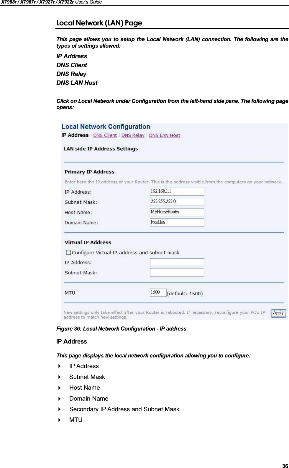 X7968r / X7967r / X7927r / X7922r User’s Guide36Local Network (LAN) PageThis page allows you to setup the Local Network (LAN) connection. The following are thetypes of settings allowed:IP AddressDNS ClientDNS RelayDNS LAN Host Click on Local Network under Configuration from the left-hand side pane. The following pageopens:Figure 36: Local Network Configuration - IP addressIP AddressThis page displays the local network configuration allowing you to configure:IP AddressSubnet MaskHost NameDomain NameSecondary IP Address and Subnet MaskMTU