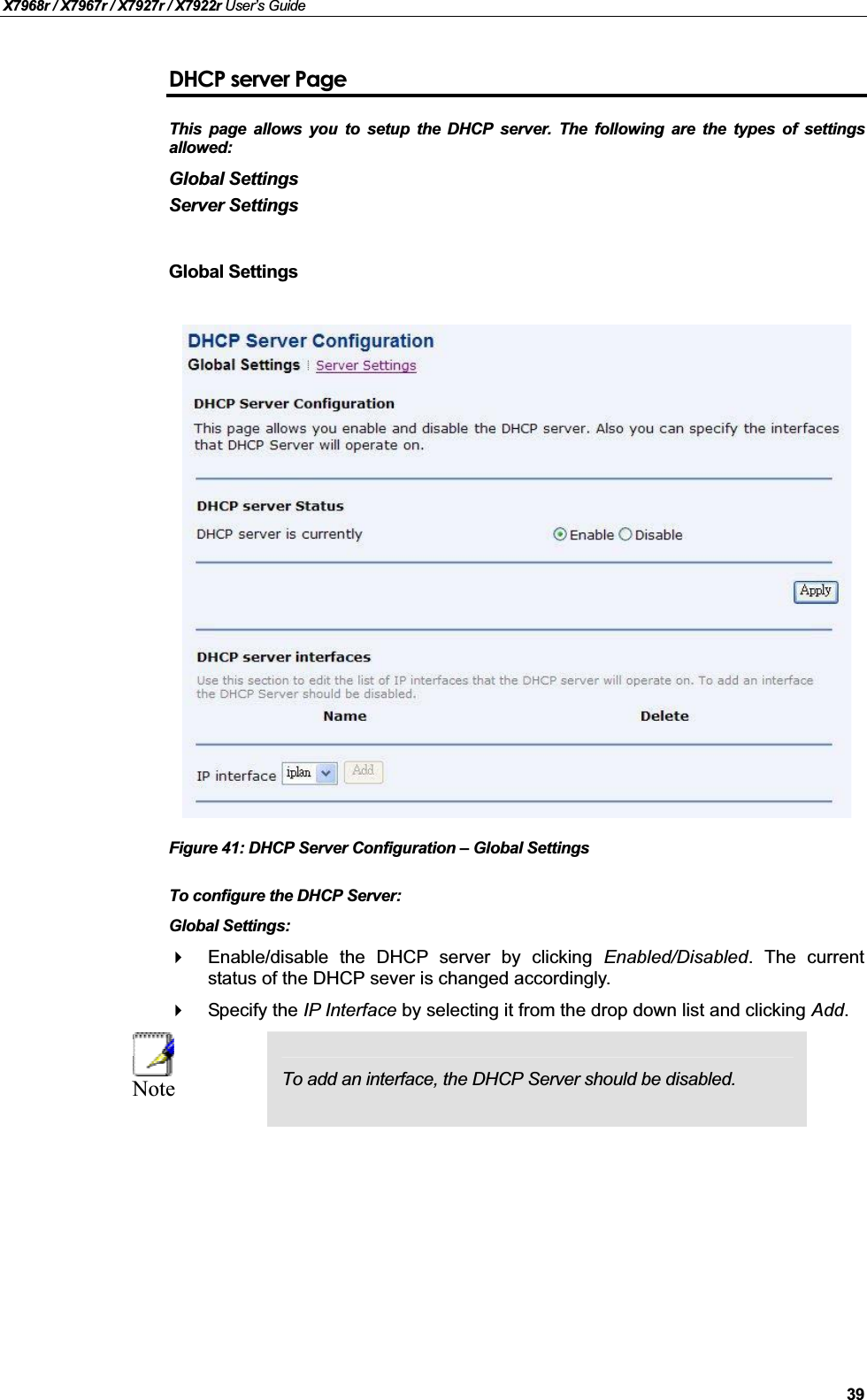 X7968r / X7967r / X7927r / X7922r User’s Guide39DHCP server PageThis page allows you to setup the DHCP server. The following are the types of settingsallowed:Global SettingsServer SettingsGlobal SettingsFigure 41: DHCP Server Configuration – Global SettingsTo configure the DHCP Server:Global Settings:Enable/disable the DHCP server by clicking Enabled/Disabled. The currentstatus of the DHCP sever is changed accordingly.Specify the IP Interface by selecting it from the drop down list and clicking Add.Note To add an interface, the DHCP Server should be disabled.