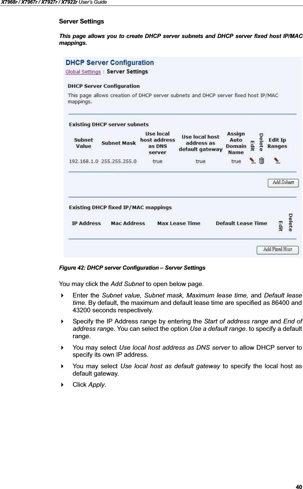 X7968r / X7967r / X7927r / X7922r User’s Guide40Server SettingsThis page allows you to create DHCP server subnets and DHCP server fixed host IP/MACmappings.Figure 42: DHCP server Configuration – Server SettingsYou may click the Add Subnet to open below page.Enter the Subnet value, Subnet mask, Maximum lease time, and Default leasetime. By default, the maximum and default lease time are specified as 86400 and43200 seconds respectively.Specify the IP Address range by entering the Start of address range and End ofaddress range. You can select the option Use a default range. to specify a defaultrange.You may select Use local host address as DNS server to allow DHCP server tospecify its own IP address.You may select Use local host as default gateway to specify the local host asdefault gateway.Click Apply.