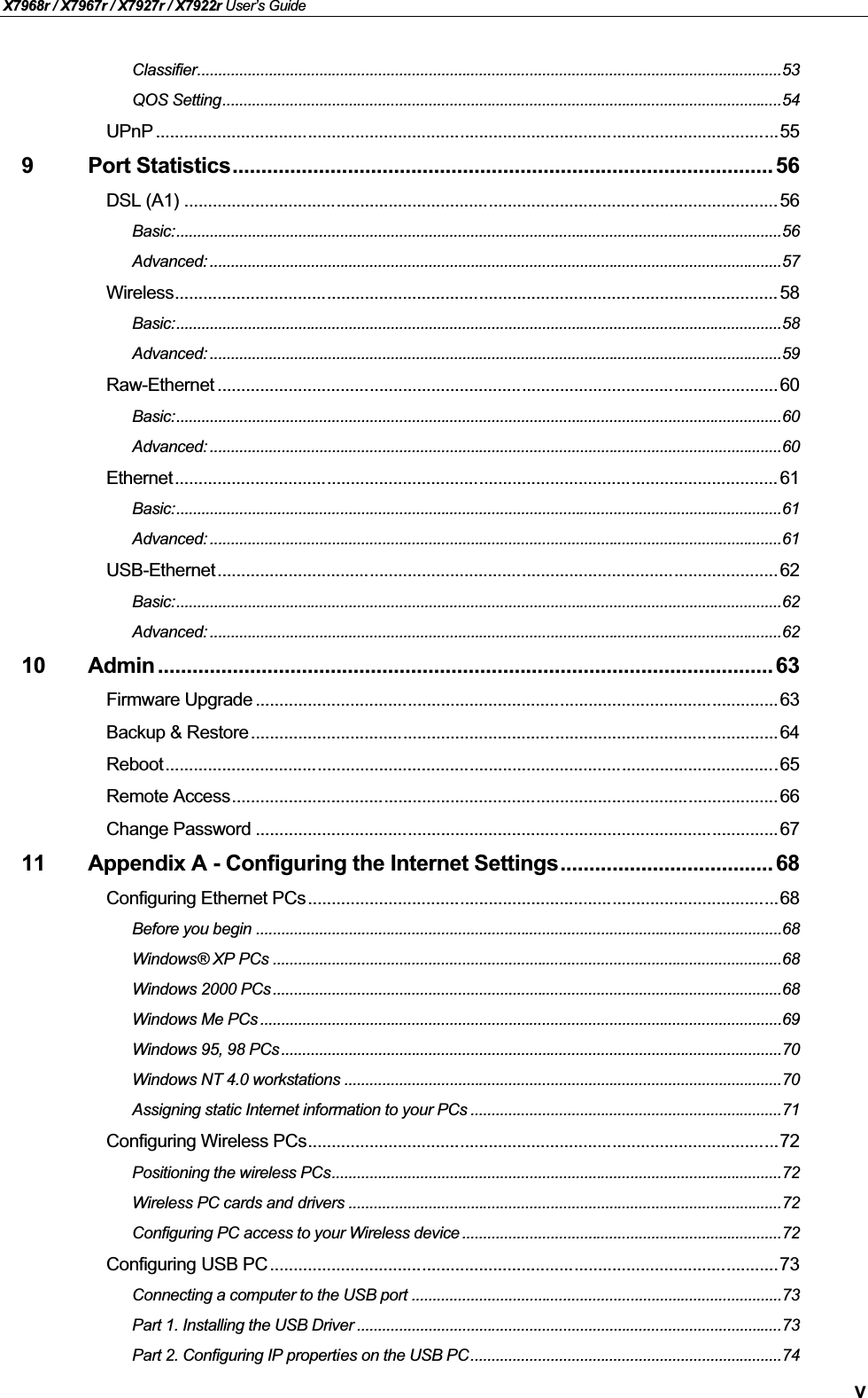 X7968r / X7967r / X7927r / X7922r User’s GuideVClassifier...........................................................................................................................................53QOS Setting.....................................................................................................................................54UPnP ...................................................................................................................................559 Port Statistics..............................................................................................56DSL (A1) ............................................................................................................................. 56Basic:................................................................................................................................................56Advanced: ........................................................................................................................................57Wireless............................................................................................................................... 58Basic:................................................................................................................................................58Advanced: ........................................................................................................................................59Raw-Ethernet ......................................................................................................................60Basic:................................................................................................................................................60Advanced: ........................................................................................................................................60Ethernet............................................................................................................................... 61Basic:................................................................................................................................................61Advanced: ........................................................................................................................................61USB-Ethernet......................................................................................................................62Basic:................................................................................................................................................62Advanced: ........................................................................................................................................6210 Admin ........................................................................................................... 63Firmware Upgrade ..............................................................................................................63Backup &amp; Restore...............................................................................................................64Reboot.................................................................................................................................65Remote Access...................................................................................................................66Change Password ..............................................................................................................6711 Appendix A - Configuring the Internet Settings..................................... 68Configuring Ethernet PCs...................................................................................................68Before you begin .............................................................................................................................68Windows® XP PCs .........................................................................................................................68Windows 2000 PCs .........................................................................................................................68Windows Me PCs ............................................................................................................................69Windows 95, 98 PCs .......................................................................................................................70Windows NT 4.0 workstations ........................................................................................................70Assigning static Internet information to your PCs ..........................................................................71Configuring Wireless PCs...................................................................................................72Positioning the wireless PCs...........................................................................................................72Wireless PC cards and drivers .......................................................................................................72Configuring PC access to your Wireless device ............................................................................72Configuring USB PC ...........................................................................................................73Connecting a computer to the USB port ........................................................................................73Part 1. Installing the USB Driver .....................................................................................................73Part 2. Configuring IP properties on the USB PC..........................................................................74