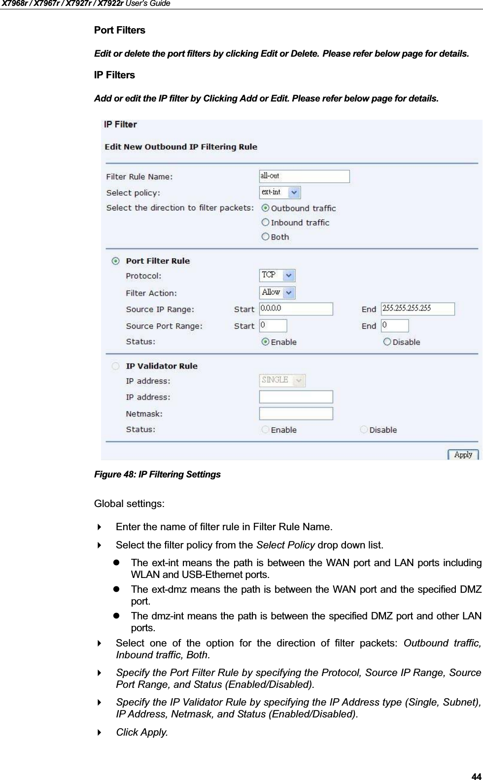 X7968r / X7967r / X7927r / X7922r User’s Guide44Port FiltersEdit or delete the port filters by clicking Edit or Delete. Please refer below page for details.IP FiltersAdd or edit the IP filter by Clicking Add or Edit. Please refer below page for details.Figure 48: IP Filtering SettingsGlobal settings:Enter the name of filter rule in Filter Rule Name.Select the filter policy from the Select Policy drop down list.The ext-int means the path is between the WAN port and LAN ports includingWLAN and USB-Ethernet ports.The ext-dmz means the path is between the WAN port and the specified DMZport.The dmz-int means the path is between the specified DMZ port and other LANports.Select one of the option for the direction of filter packets: Outbound traffic,Inbound traffic, Both.Specify the Port Filter Rule by specifying the Protocol, Source IP Range, SourcePort Range, and Status (Enabled/Disabled).Specify the IP Validator Rule by specifying the IP Address type (Single, Subnet),IP Address, Netmask, and Status (Enabled/Disabled).Click Apply.