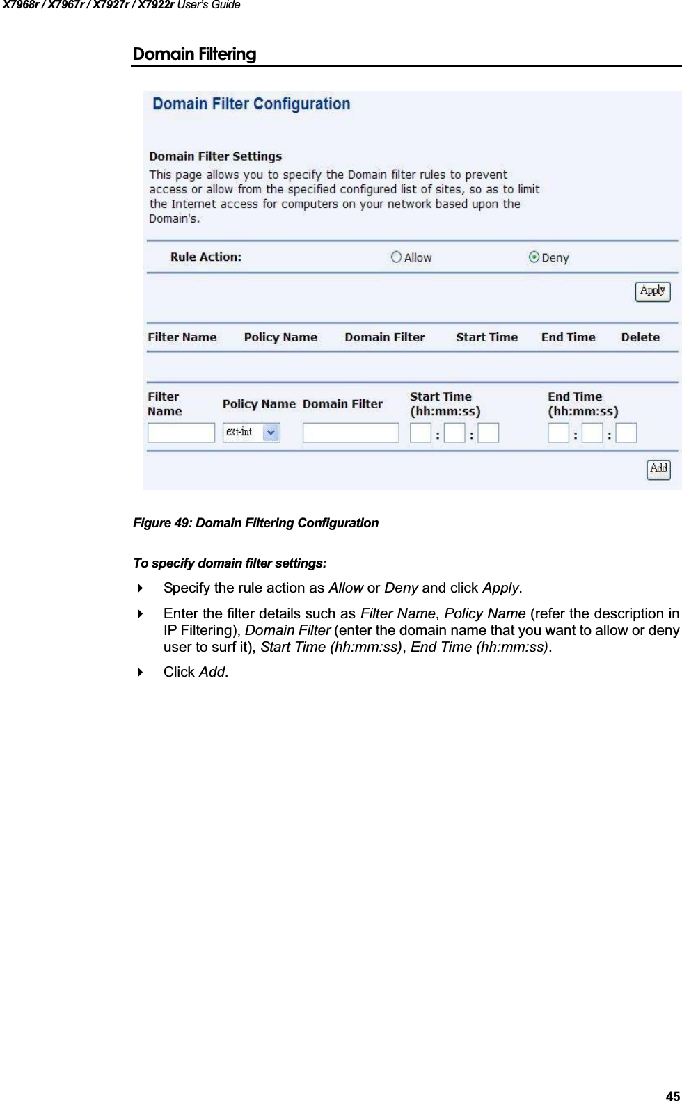 X7968r / X7967r / X7927r / X7922r User’s Guide45Domain FilteringFigure 49: Domain Filtering ConfigurationTo specify domain filter settings:Specify the rule action as Allow or Deny and click Apply.Enter the filter details such as Filter Name,Policy Name (refer the description inIP Filtering), Domain Filter (enter the domain name that you want to allow or denyuser to surf it), Start Time (hh:mm:ss),End Time (hh:mm:ss).Click Add.