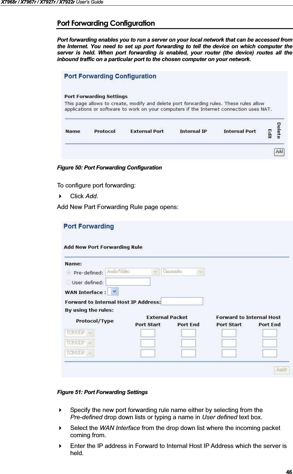 X7968r / X7967r / X7927r / X7922r User’s Guide46Port Forwarding ConfigurationPort forwarding enables you to run a server on your local network that can be accessed from the Internet. You need to set up port forwarding to tell the device on which computer theserver is held. When port forwarding is enabled, your router (the device) routes all theinbound traffic on a particular port to the chosen computer on your network.Figure 50: Port Forwarding ConfigurationTo configure port forwarding:Click Add.Add New Part Forwarding Rule page opens:Figure 51: Port Forwarding SettingsSpecify the new port forwarding rule name either by selecting from the Pre-defined drop down lists or typing a name in User defined text box.Select the WAN Interface from the drop down list where the incoming packetcoming from.Enter the IP address in Forward to Internal Host IP Address which the server is held.