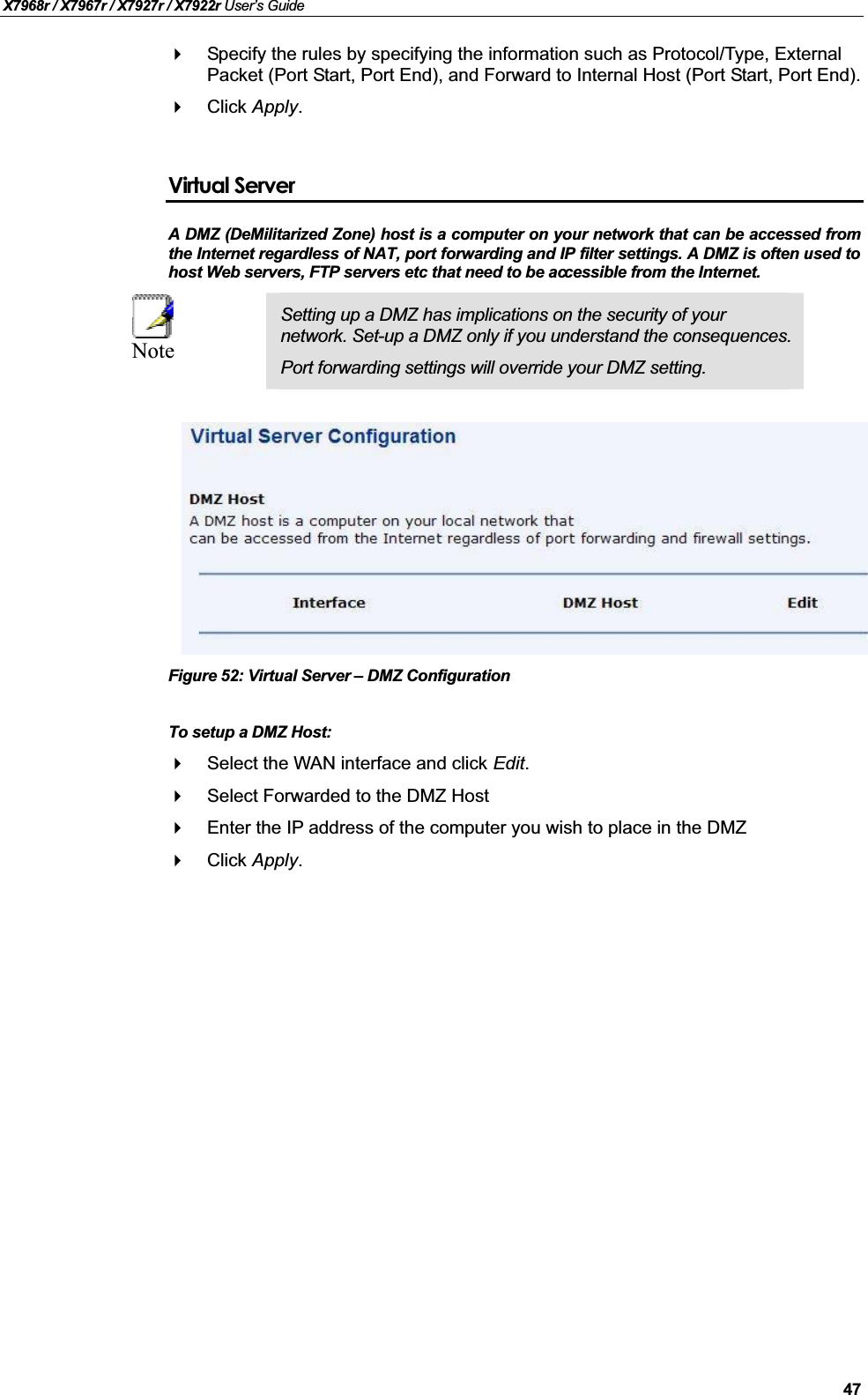 X7968r / X7967r / X7927r / X7922r User’s Guide47Specify the rules by specifying the information such as Protocol/Type, External Packet (Port Start, Port End), and Forward to Internal Host (Port Start, Port End).Click Apply.Virtual ServerA DMZ (DeMilitarized Zone) host is a computer on your network that can be accessed fromthe Internet regardless of NAT, port forwarding and IP filter settings. A DMZ is often used tohost Web servers, FTP servers etc that need to be accessible from the Internet.NoteSetting up a DMZ has implications on the security of your network. Set-up a DMZ only if you understand the consequences.Port forwarding settings will override your DMZ setting.Figure 52: Virtual Server – DMZ ConfigurationTo setup a DMZ Host:Select the WAN interface and click Edit.Select Forwarded to the DMZ Host Enter the IP address of the computer you wish to place in the DMZ Click Apply.