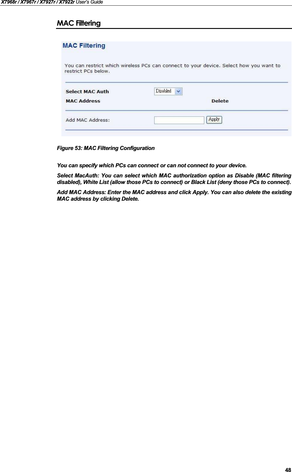 X7968r / X7967r / X7927r / X7922r User’s Guide48MAC FilteringFigure 53: MAC Filtering ConfigurationYou can specify which PCs can connect or can not connect to your device. Select MacAuth: You can select which MAC authorization option as Disable (MAC filteringdisabled), White List (allow those PCs to connect) or Black List (deny those PCs to connect).Add MAC Address: Enter the MAC address and click Apply. You can also delete the existingMAC address by clicking Delete.