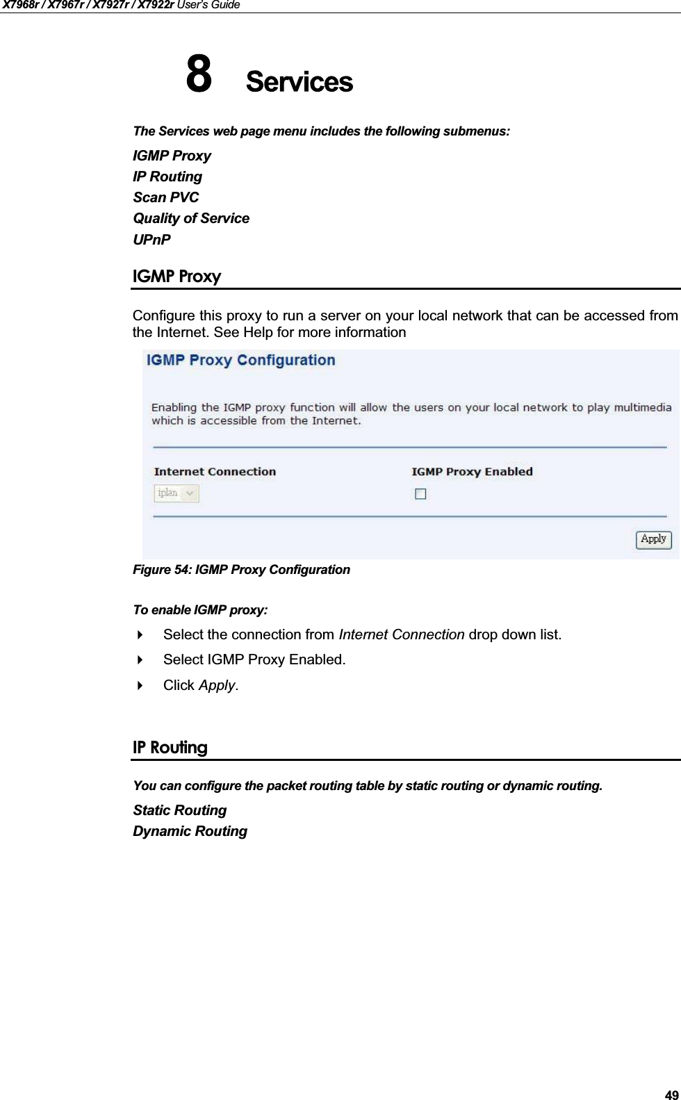 X7968r / X7967r / X7927r / X7922r User’s Guide49The Services web page menu includes the following submenus:IGMP ProxyIP RoutingScan PVCQuality of ServiceUPnPIGMP ProxyConfigure this proxy to run a server on your local network that can be accessed fromthe Internet. See Help for more informationFigure 54: IGMP Proxy ConfigurationTo enable IGMP proxy:Select the connection from Internet Connection drop down list.Select IGMP Proxy Enabled.Click Apply.IP RoutingYou can configure the packet routing table by static routing or dynamic routing. Static RoutingDynamic Routing