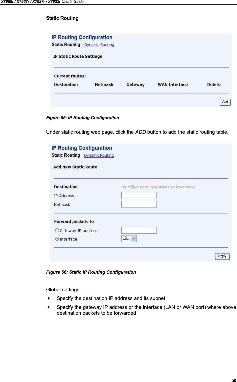 X7968r / X7967r / X7927r / X7922r User’s Guide50Static RoutingFigure 55: IP Routing Configuration Under static routing web page, click the ADD button to add the static routing table.Figure 56: Static IP Routing Configuration Global settings:Specify the destination IP address and its subnetSpecify the gateway IP address or the interface (LAN or WAN port) where abovedestination packets to be forwarded