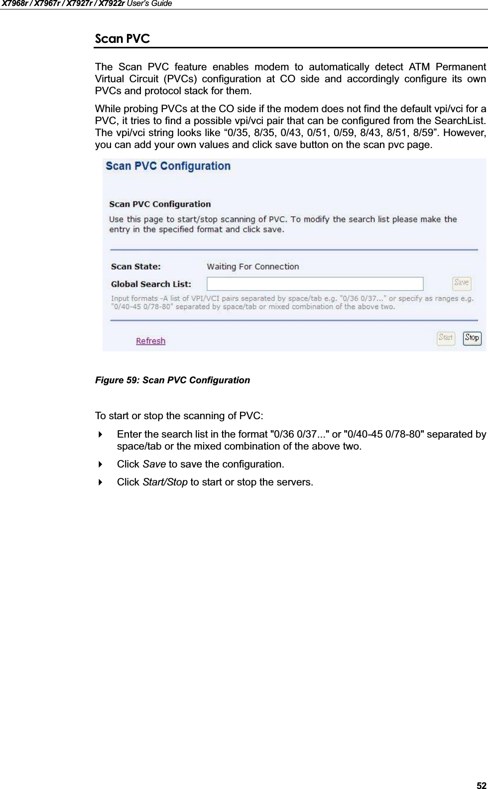 X7968r / X7967r / X7927r / X7922r User’s Guide52Scan PVCThe Scan PVC feature enables modem to automatically detect ATM PermanentVirtual Circuit (PVCs) configuration at CO side and accordingly configure its ownPVCs and protocol stack for them.While probing PVCs at the CO side if the modem does not find the default vpi/vci for a PVC, it tries to find a possible vpi/vci pair that can be configured from the SearchList.The vpi/vci string looks like “0/35, 8/35, 0/43, 0/51, 0/59, 8/43, 8/51, 8/59”. However,you can add your own values and click save button on the scan pvc page.Figure 59: Scan PVC Configuration To start or stop the scanning of PVC:Enter the search list in the format &quot;0/36 0/37...&quot; or &quot;0/40-45 0/78-80&quot; separated byspace/tab or the mixed combination of the above two.Click Save to save the configuration.Click Start/Stop to start or stop the servers.