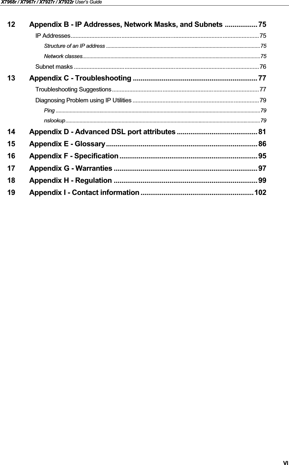 X7968r / X7967r / X7927r / X7922r User’s GuideVI12 Appendix B - IP Addresses, Network Masks, and Subnets ................. 75IP Addresses....................................................................................................................... 75Structure of an IP address ..............................................................................................................75Network classes...............................................................................................................................75Subnet masks ..................................................................................................................... 7613 Appendix C - Troubleshooting .................................................................77Troubleshooting Suggestions............................................................................................. 77Diagnosing Problem using IP Utilities ................................................................................79Ping ..................................................................................................................................................79nslookup...........................................................................................................................................7914 Appendix D - Advanced DSL port attributes .......................................... 8115 Appendix E - Glossary ............................................................................... 8616 Appendix F - Specification ........................................................................ 9517 Appendix G - Warranties ........................................................................... 9718 Appendix H - Regulation ........................................................................... 9919 Appendix I - Contact information ...........................................................102