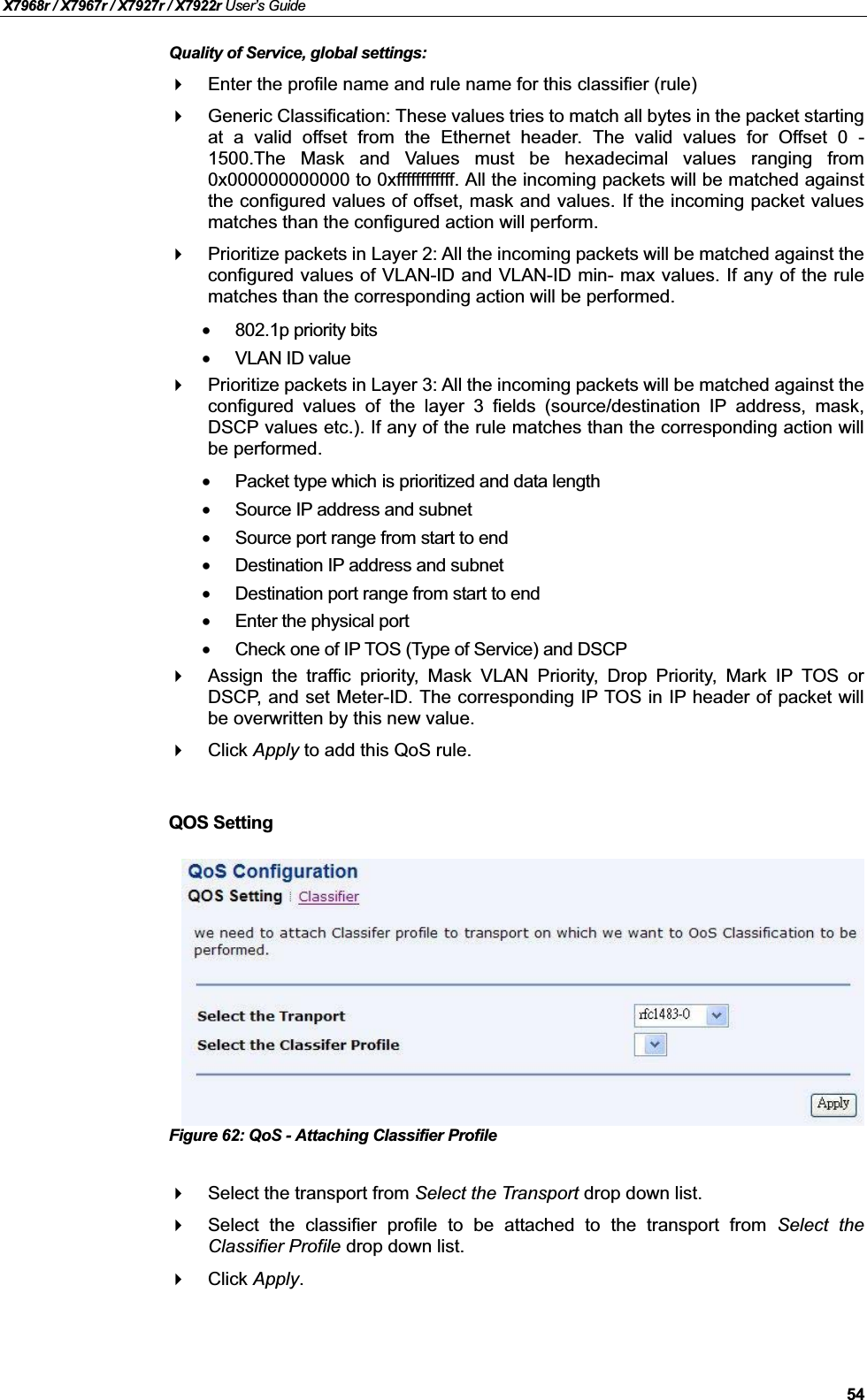 X7968r / X7967r / X7927r / X7922r User’s Guide54Quality of Service, global settings:Enter the profile name and rule name for this classifier (rule)Generic Classification: These values tries to match all bytes in the packet startingat a valid offset from the Ethernet header. The valid values for Offset 0 -1500.The Mask and Values must be hexadecimal values ranging from0x000000000000 to 0xffffffffffff. All the incoming packets will be matched againstthe configured values of offset, mask and values. If the incoming packet valuesmatches than the configured action will perform.Prioritize packets in Layer 2: All the incoming packets will be matched against theconfigured values of VLAN-ID and VLAN-ID min- max values. If any of the rulematches than the corresponding action will be performed.•802.1p priority bits•VLAN ID valuePrioritize packets in Layer 3: All the incoming packets will be matched against theconfigured values of the layer 3 fields (source/destination IP address, mask,DSCP values etc.). If any of the rule matches than the corresponding action willbe performed.•Packet type which is prioritized and data length •Source IP address and subnet•Source port range from start to end•Destination IP address and subnet•Destination port range from start to end•Enter the physical port•Check one of IP TOS (Type of Service) and DSCPAssign the traffic priority, Mask VLAN Priority, Drop Priority, Mark IP TOS orDSCP, and set Meter-ID. The corresponding IP TOS in IP header of packet willbe overwritten by this new value.Click Apply to add this QoS rule.QOS SettingFigure 62: QoS - Attaching Classifier ProfileSelect the transport from Select the Transport drop down list.Select the classifier profile to be attached to the transport from Select theClassifier Profile drop down list.Click Apply.