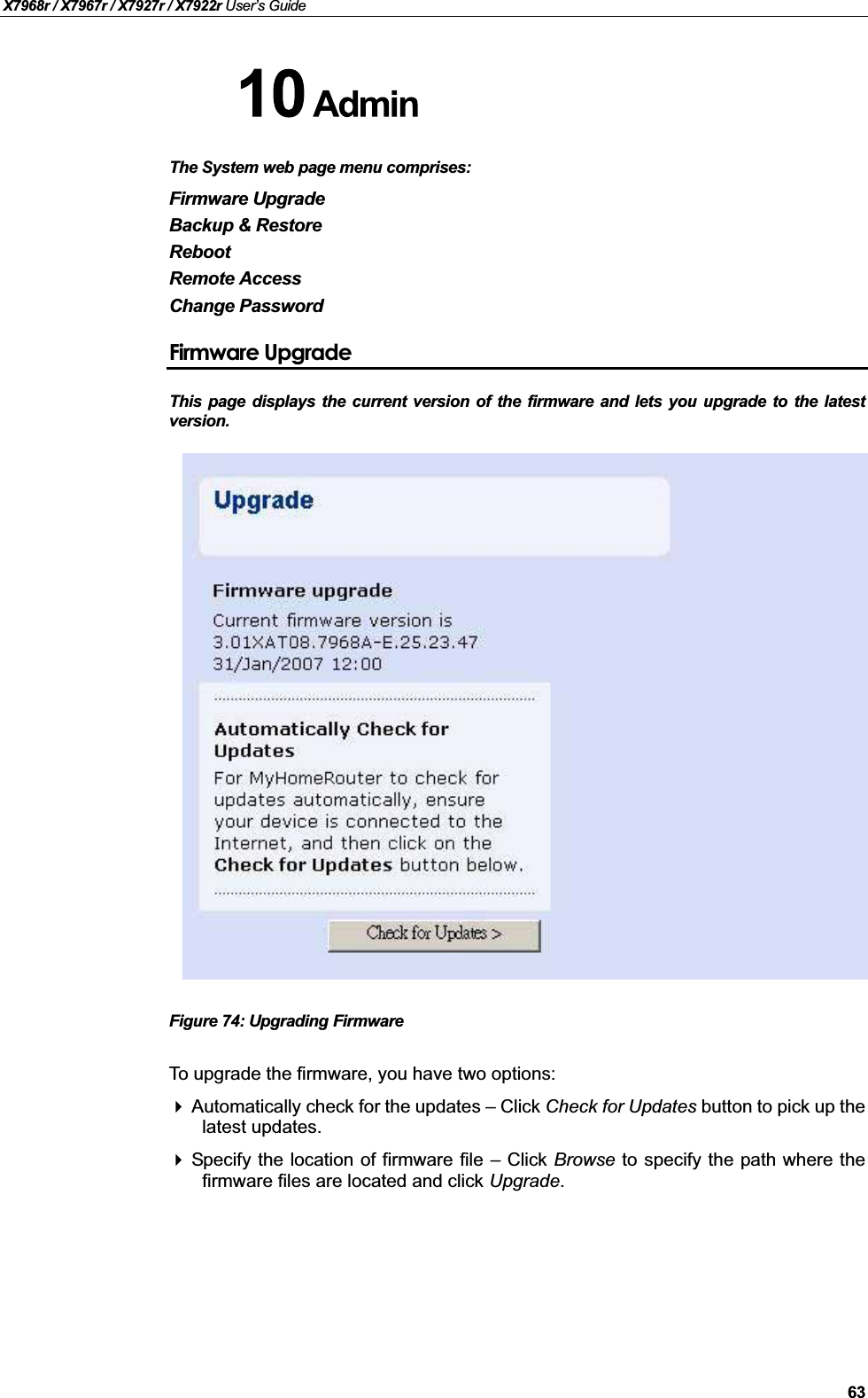 X7968r / X7967r / X7927r / X7922r User’s Guide63The System web page menu comprises:Firmware UpgradeBackup &amp; RestoreRebootRemote AccessChange PasswordFirmware UpgradeThis page displays the current version of the firmware and lets you upgrade to the latestversion.Figure 74: Upgrading FirmwareTo upgrade the firmware, you have two options:Automatically check for the updates –Click Check for Updates button to pick up thelatest updates.Specify the location of firmware file –Click Browse to specify the path where thefirmware files are located and click Upgrade.