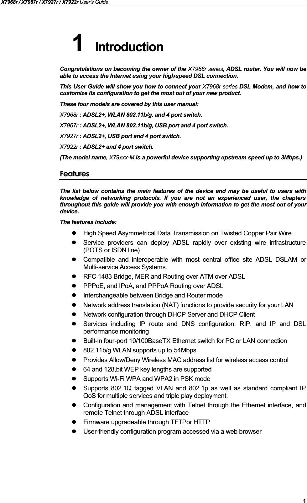 X7968r / X7967r / X7927r / X7922r User’s Guide1Congratulations on becoming the owner of the X7968r series, ADSL router. You will now beable to access the Internet using your high-speed DSL connection.This User Guide will show you how to connect your X7968r series DSL Modem, and how tocustomize its configuration to get the most out of your new product.These four models are covered by this user manual:X7968r : ADSL2+, WLAN 802.11b/g, and 4 port switch. X7967r : ADSL2+, WLAN 802.11b/g, USB port and 4 port switch. X7927r : ADSL2+, USB port and 4 port switch. X7922r : ADSL2+ and 4 port switch.(The model name, X79xxx-M is a powerful device supporting upstream speed up to 3Mbps.)FeaturesThe list below contains the main features of the device and may be useful to users withknowledge of networking protocols. If you are not an experienced user, the chaptersthroughout this guide will provide you with enough information to get the most out of yourdevice.The features include:High Speed Asymmetrical Data Transmission on Twisted Copper Pair WireService providers can deploy ADSL rapidly over existing wire infrastructure(POTS or ISDN line)Compatible and interoperable with most central office site ADSL DSLAM orMulti-service Access Systems.RFC 1483 Bridge, MER and Routing over ATM over ADSLPPPoE, and IPoA, and PPPoA Routing over ADSLInterchangeable between Bridge and Router modeNetwork address translation (NAT) functions to provide security for your LAN Network configuration through DHCP Server and DHCP ClientServices including IP route and DNS configuration, RIP, and IP and DSLperformance monitoringBuilt-in four-port 10/100BaseTX Ethernet switch for PC or LAN connection802.11b/g WLAN supports up to 54MbpsProvides Allow/Deny Wireless MAC address list for wireless access control64 and 128,bit WEP key lengths are supportedSupports Wi-Fi WPA and WPA2 in PSK mode Supports 802.1Q tagged VLAN and 802.1p as well as standard compliant IPQoS for multiple services and triple play deployment.Configuration and management with Telnet through the Ethernet interface, andremote Telnet through ADSL interfaceFirmware upgradeable through TFTPor HTTPUser-friendly configuration program accessed via a web browser