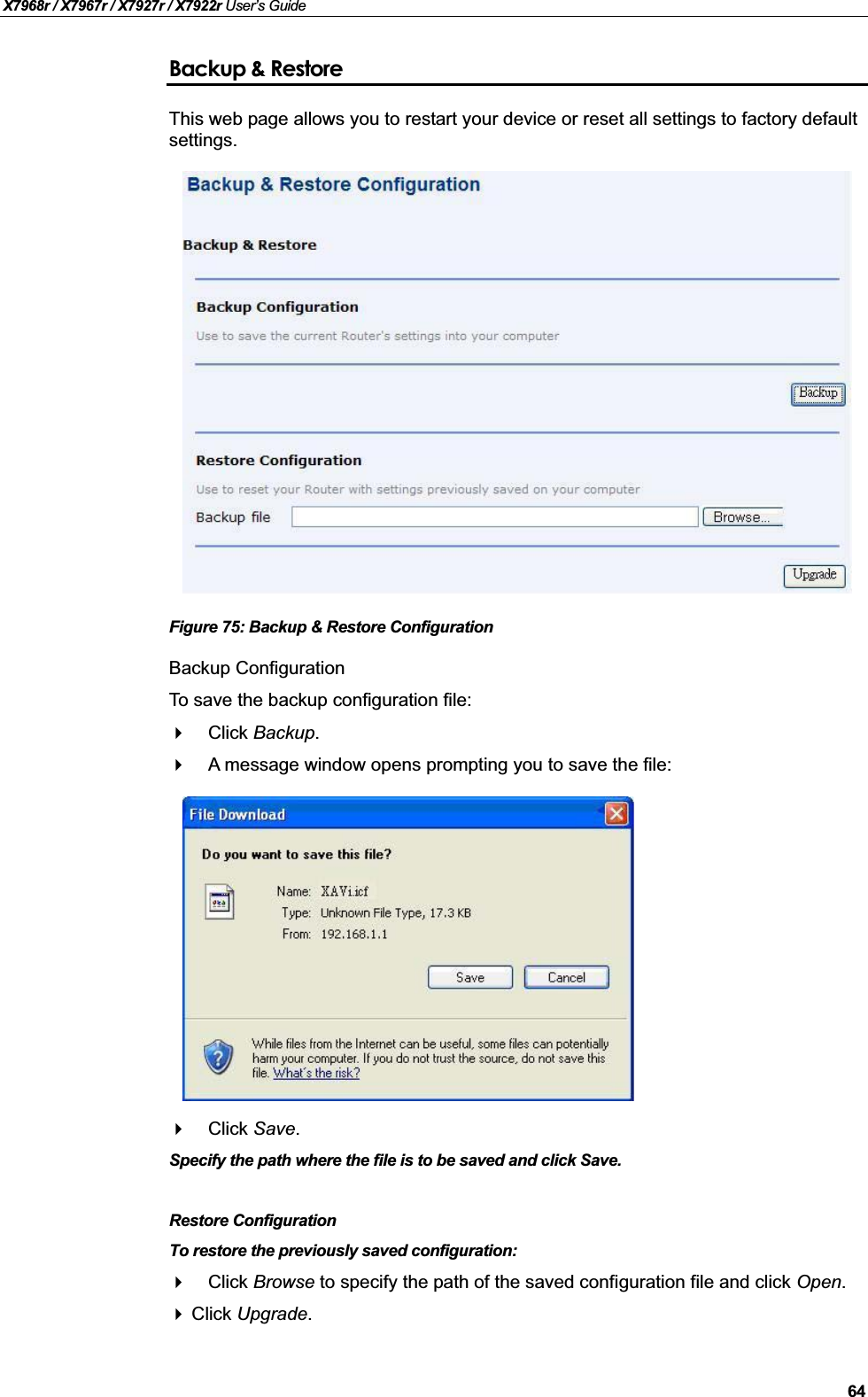 X7968r / X7967r / X7927r / X7922r User’s Guide64Backup &amp; RestoreThis web page allows you to restart your device or reset all settings to factory default settings.Figure 75: Backup &amp; Restore ConfigurationBackup ConfigurationTo save the backup configuration file:Click Backup.A message window opens prompting you to save the file:Click Save.Specify the path where the file is to be saved and click Save.Restore ConfigurationTo restore the previously saved configuration:Click Browse to specify the path of the saved configuration file and click Open.Click Upgrade.