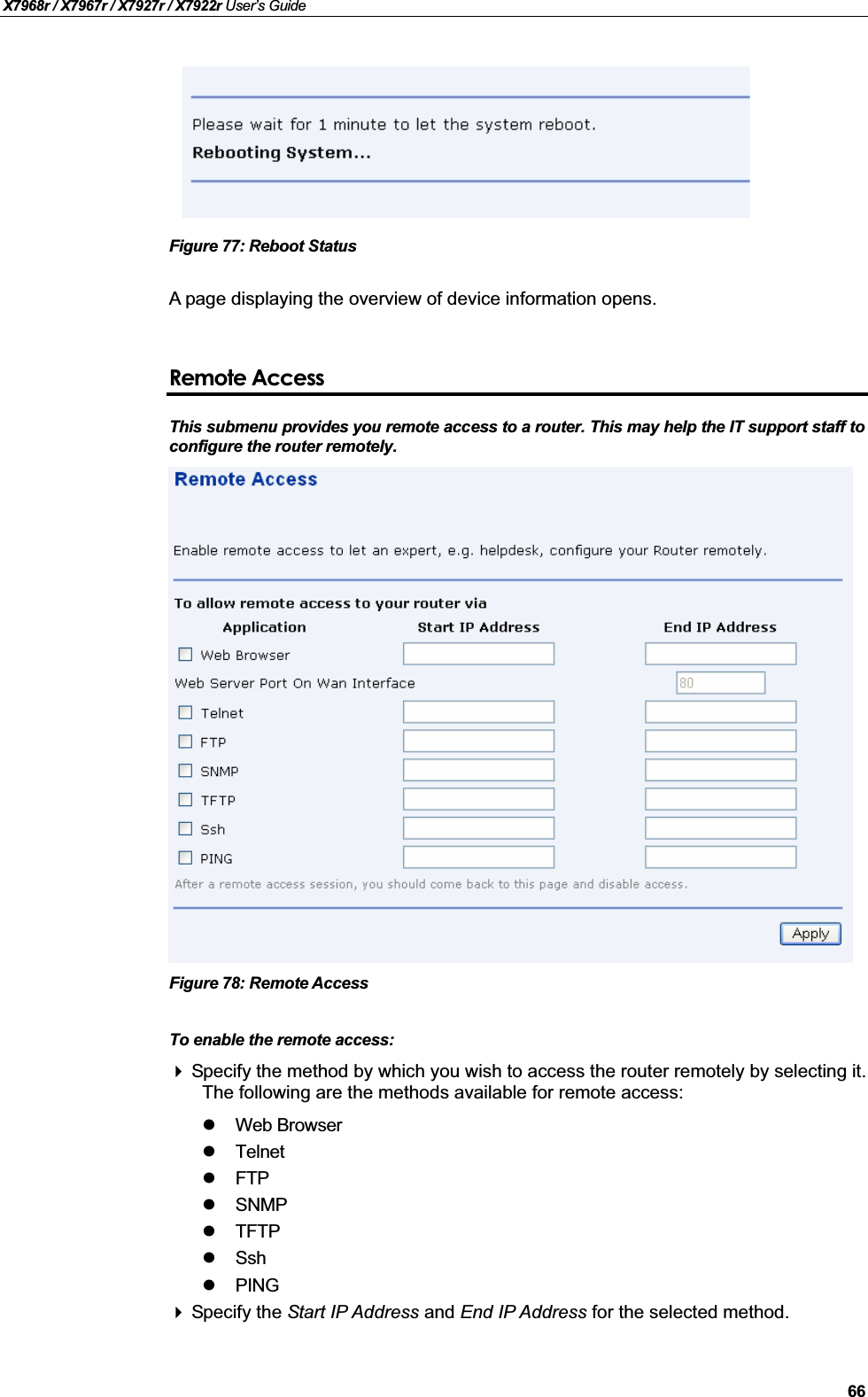 X7968r / X7967r / X7927r / X7922r User’s Guide66Figure 77: Reboot StatusA page displaying the overview of device information opens.Remote AccessThis submenu provides you remote access to a router. This may help the IT support staff toconfigure the router remotely. Figure 78: Remote AccessTo enable the remote access: Specify the method by which you wish to access the router remotely by selecting it. The following are the methods available for remote access:Web BrowserTelnetFTPSNMPTFTPSshPINGSpecify the Start IP Address and End IP Address for the selected method.