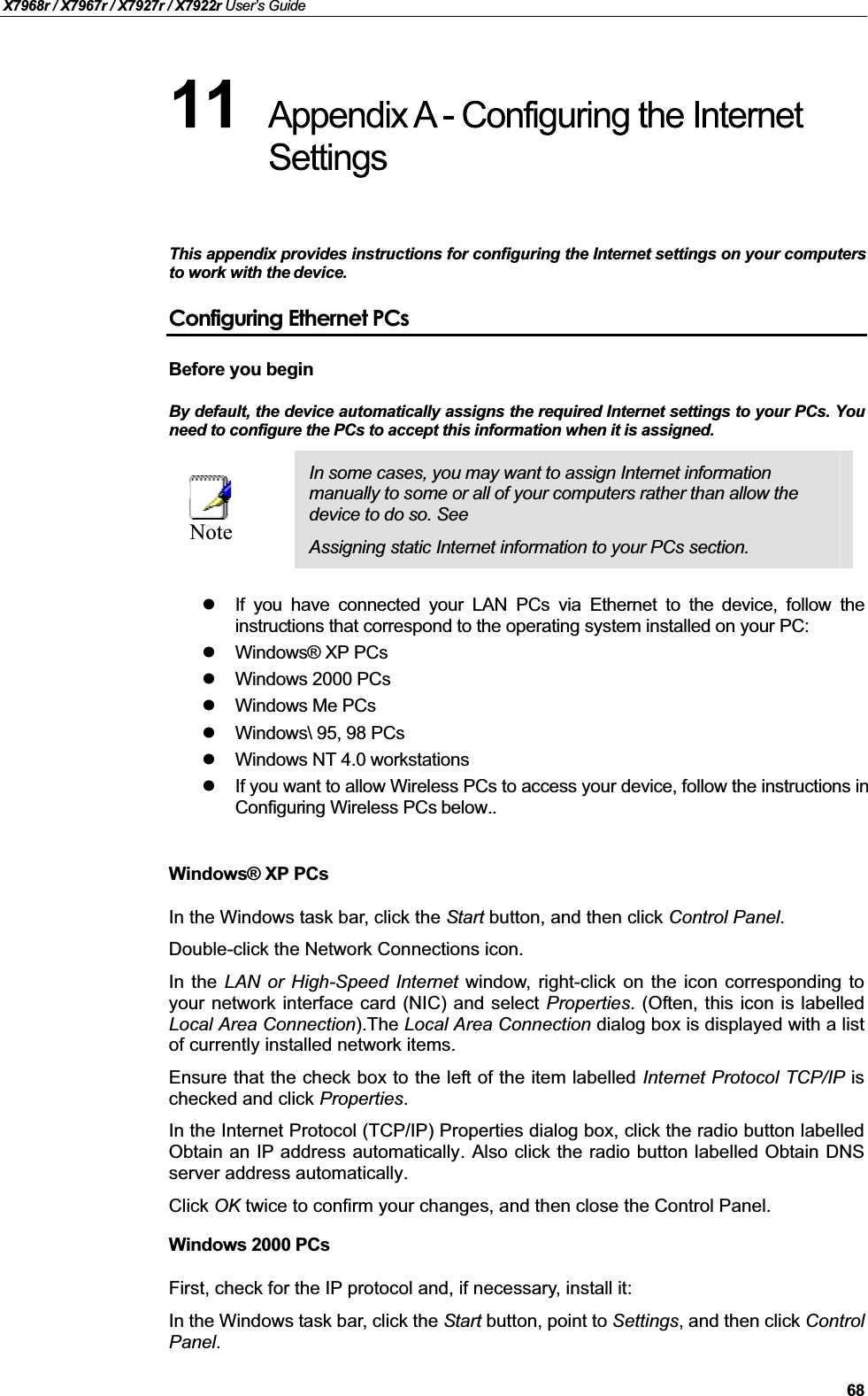 X7968r / X7967r / X7927r / X7922r User’s Guide68This appendix provides instructions for configuring the Internet settings on your computersto work with the device.Configuring Ethernet PCsBefore you beginBy default, the device automatically assigns the required Internet settings to your PCs. Youneed to configure the PCs to accept this information when it is assigned. NoteIn some cases, you may want to assign Internet information manually to some or all of your computers rather than allow the device to do so. See Assigning static Internet information to your PCs section.If you have connected your LAN PCs via Ethernet to the device, follow theinstructions that correspond to the operating system installed on your PC:Windows® XP PCsWindows 2000 PCsWindows Me PCsWindows\ 95, 98 PCsWindows NT 4.0 workstationsIf you want to allow Wireless PCs to access your device, follow the instructions in Configuring Wireless PCs below..Windows® XP PCsIn the Windows task bar, click the Start button, and then click Control Panel.Double-click the Network Connections icon.In the LAN or High-Speed Internet window, right-click on the icon corresponding toyour network interface card (NIC) and select Properties. (Often, this icon is labelledLocal Area Connection).The Local Area Connection dialog box is displayed with a listof currently installed network items.Ensure that the check box to the left of the item labelled Internet Protocol TCP/IP ischecked and click Properties.In the Internet Protocol (TCP/IP) Properties dialog box, click the radio button labelledObtain an IP address automatically. Also click the radio button labelled Obtain DNSserver address automatically.Click OK twice to confirm your changes, and then close the Control Panel.Windows 2000 PCsFirst, check for the IP protocol and, if necessary, install it:In the Windows task bar, click the Start button, point to Settings, and then click ControlPanel.