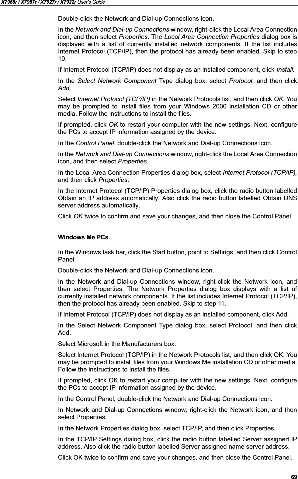 X7968r / X7967r / X7927r / X7922r User’s Guide69Double-click the Network and Dial-up Connections icon.In the Network and Dial-up Connections window, right-click the Local Area Connectionicon, and then select Properties. The Local Area Connection Properties dialog box isdisplayed with a list of currently installed network components. If the list includesInternet Protocol (TCP/IP), then the protocol has already been enabled. Skip to step10.If Internet Protocol (TCP/IP) does not display as an installed component, click Install.In the Select Network Component Type dialog box, select Protocol, and then clickAdd.Select Internet Protocol (TCP/IP) in the Network Protocols list, and then click OK.Youmay be prompted to install files from your Windows 2000 installation CD or othermedia. Follow the instructions to install the files.If prompted, click OK to restart your computer with the new settings. Next, configurethe PCs to accept IP information assigned by the device.In the Control Panel, double-click the Network and Dial-up Connections icon.In the Network and Dial-up Connections window, right-click the Local Area Connectionicon, and then select Properties.In the Local Area Connection Properties dialog box, select Internet Protocol (TCP/IP),and then click Properties.In the Internet Protocol (TCP/IP) Properties dialog box, click the radio button labelledObtain an IP address automatically. Also click the radio button labelled Obtain DNSserver address automatically.Click OK twice to confirm and save your changes, and then close the Control Panel.Windows Me PCsIn the Windows task bar, click the Start button, point to Settings, and then click ControlPanel.Double-click the Network and Dial-up Connections icon.In the Network and Dial-up Connections window, right-click the Network icon, andthen select Properties. The Network Properties dialog box displays with a list ofcurrently installed network components. If the list includes Internet Protocol (TCP/IP),then the protocol has already been enabled. Skip to step 11.If Internet Protocol (TCP/IP) does not display as an installed component, click Add.In the Select Network Component Type dialog box, select Protocol, and then clickAdd.Select Microsoft in the Manufacturers box.Select Internet Protocol (TCP/IP) in the Network Protocols list, and then click OK. Youmay be prompted to install files from your Windows Me installation CD or other media.Follow the instructions to install the files.If prompted, click OK to restart your computer with the new settings. Next, configurethe PCs to accept IP information assigned by the device.In the Control Panel, double-click the Network and Dial-up Connections icon.In Network and Dial-up Connections window, right-click the Network icon, and thenselect Properties.In the Network Properties dialog box, select TCP/IP, and then click Properties. In the TCP/IP Settings dialog box, click the radio button labelled Server assigned IPaddress. Also click the radio button labelled Server assigned name server address.Click OK twice to confirm and save your changes, and then close the Control Panel.