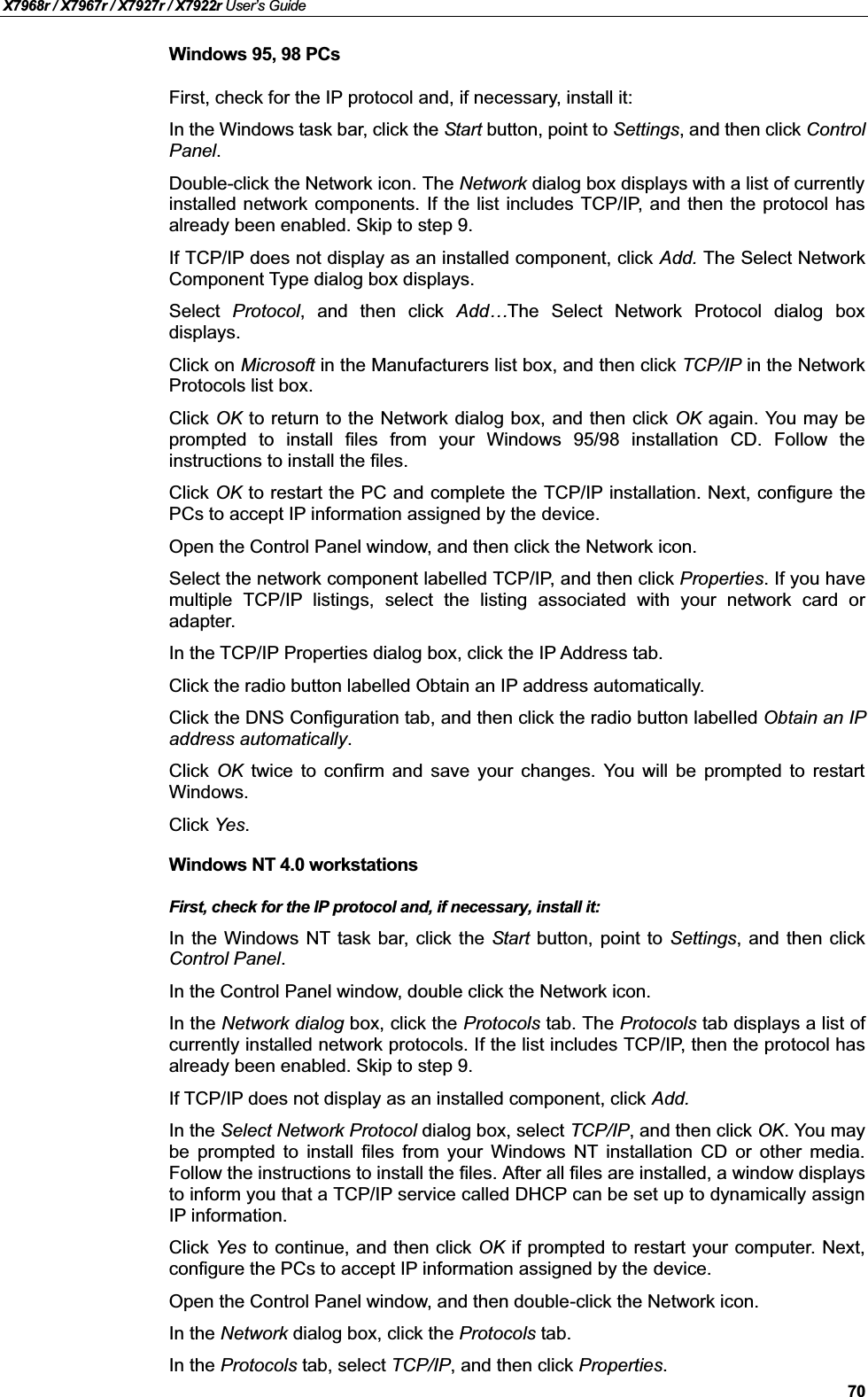 X7968r / X7967r / X7927r / X7922r User’s Guide70Windows 95, 98 PCsFirst, check for the IP protocol and, if necessary, install it:In the Windows task bar, click the Start button, point to Settings, and then click ControlPanel.Double-click the Network icon. The Network dialog box displays with a list of currently installed network components. If the list includes TCP/IP, and then the protocol hasalready been enabled. Skip to step 9.If TCP/IP does not display as an installed component, click Add. The Select NetworkComponent Type dialog box displays.Select Protocol, and then click Add…The Select Network Protocol dialog boxdisplays.Click on Microsoft in the Manufacturers list box, and then click TCP/IP in the NetworkProtocols list box.Click OK to return to the Network dialog box, and then click OK again. You may beprompted to install files from your Windows 95/98 installation CD. Follow theinstructions to install the files.Click OK to restart the PC and complete the TCP/IP installation. Next, configure thePCs to accept IP information assigned by the device.Open the Control Panel window, and then click the Network icon.Select the network component labelled TCP/IP, and then click Properties. If you havemultiple TCP/IP listings, select the listing associated with your network card oradapter.In the TCP/IP Properties dialog box, click the IP Address tab.Click the radio button labelled Obtain an IP address automatically.Click the DNS Configuration tab, and then click the radio button labelled Obtain an IPaddress automatically.Click OK twice to confirm and save your changes. You will be prompted to restartWindows.Click Yes.Windows NT 4.0 workstationsFirst, check for the IP protocol and, if necessary, install it:In the Windows NT task bar, click the Start button, point to Settings, and then clickControl Panel.In the Control Panel window, double click the Network icon.In the Network dialog box, click the Protocols tab. The Protocols tab displays a list ofcurrently installed network protocols. If the list includes TCP/IP, then the protocol hasalready been enabled. Skip to step 9.If TCP/IP does not display as an installed component, click Add.In the Select Network Protocol dialog box, select TCP/IP, and then click OK. You may be prompted to install files from your Windows NT installation CD or other media.Follow the instructions to install the files. After all files are installed, a window displays to inform you that a TCP/IP service called DHCP can be set up to dynamically assignIP information.Click Yes to continue, and then click OK if prompted to restart your computer. Next,configure the PCs to accept IP information assigned by the device.Open the Control Panel window, and then double-click the Network icon.In the Network dialog box, click the Protocols tab.In the Protocols tab, select TCP/IP, and then click Properties.