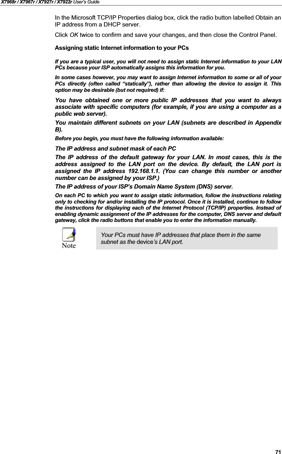 X7968r / X7967r / X7927r / X7922r User’s Guide71In the Microsoft TCP/IP Properties dialog box, click the radio button labelled Obtain anIP address from a DHCP server.Click OK twice to confirm and save your changes, and then close the Control Panel.Assigning static Internet information to your PCsIf you are a typical user, you will not need to assign static Internet information to your LANPCs because your ISP automatically assigns this information for you. In some cases however, you may want to assign Internet information to some or all of yourPCs directly (often called “statically”), rather than allowing the device to assign it. Thisoption may be desirable (but not required) if:You have obtained one or more public IP addresses that you want to alwaysassociate with specific computers (for example, if you are using a computer as apublic web server).You maintain different subnets on your LAN (subnets are described in AppendixB).Before you begin, you must have the following information available:The IP address and subnet mask of each PC The IP address of the default gateway for your LAN. In most cases, this is theaddress assigned to the LAN port on the device. By default, the LAN port isassigned the IP address 192.168.1.1. (You can change this number or anothernumber can be assigned by your ISP.)The IP address of your ISP’s Domain Name System (DNS) server.On each PC to which you want to assign static information, follow the instructions relatingonly to checking for and/or installing the IP protocol. Once it is installed, continue to followthe instructions for displaying each of the Internet Protocol (TCP/IP) properties. Instead ofenabling dynamic assignment of the IP addresses for the computer, DNS server and defaultgateway, click the radio buttons that enable you to enter the information manually.NoteYour PCs must have IP addresses that place them in the same subnet as the device’s LAN port. 