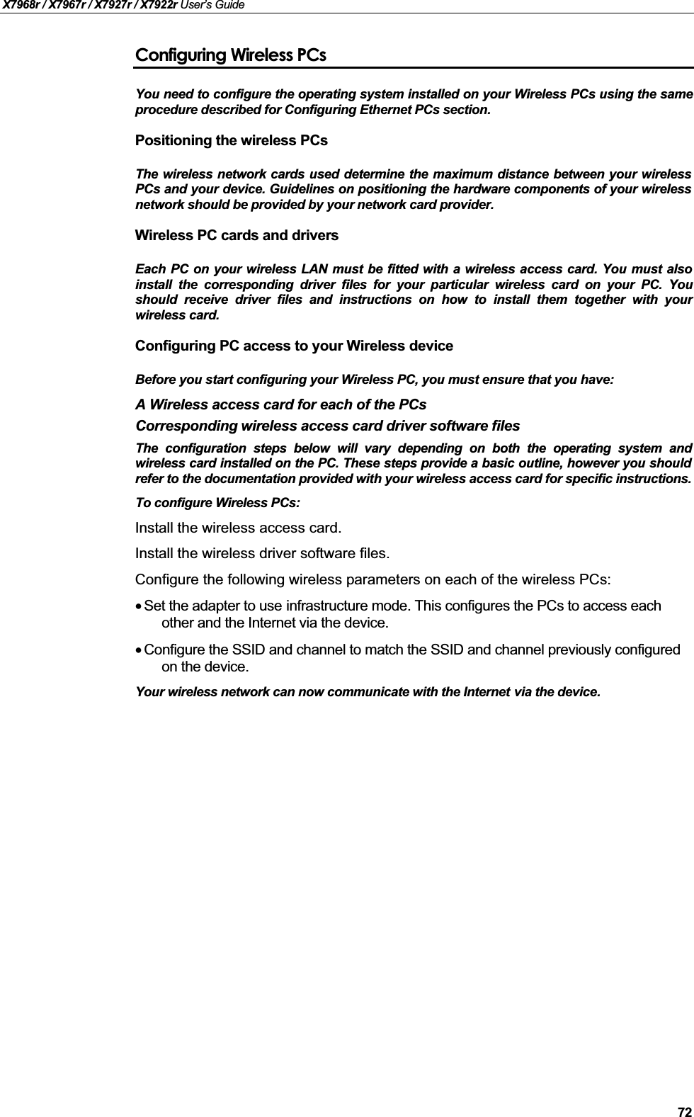 X7968r / X7967r / X7927r / X7922r User’s Guide72Configuring Wireless PCsYou need to configure the operating system installed on your Wireless PCs using the sameprocedure described for Configuring Ethernet PCs section.Positioning the wireless PCsThe wireless network cards used determine the maximum distance between your wirelessPCs and your device. Guidelines on positioning the hardware components of your wirelessnetwork should be provided by your network card provider.Wireless PC cards and driversEach PC on your wireless LAN must be fitted with a wireless access card. You must alsoinstall the corresponding driver files for your particular wireless card on your PC. Youshould receive driver files and instructions on how to install them together with yourwireless card.Configuring PC access to your Wireless deviceBefore you start configuring your Wireless PC, you must ensure that you have:A Wireless access card for each of the PCsCorresponding wireless access card driver software filesThe configuration steps below will vary depending on both the operating system andwireless card installed on the PC. These steps provide a basic outline, however you shouldrefer to the documentation provided with your wireless access card for specific instructions.To configure Wireless PCs:Install the wireless access card.Install the wireless driver software files.Configure the following wireless parameters on each of the wireless PCs:•Set the adapter to use infrastructure mode. This configures the PCs to access each other and the Internet via the device.•Configure the SSID and channel to match the SSID and channel previously configured on the device.Your wireless network can now communicate with the Internet via the device.