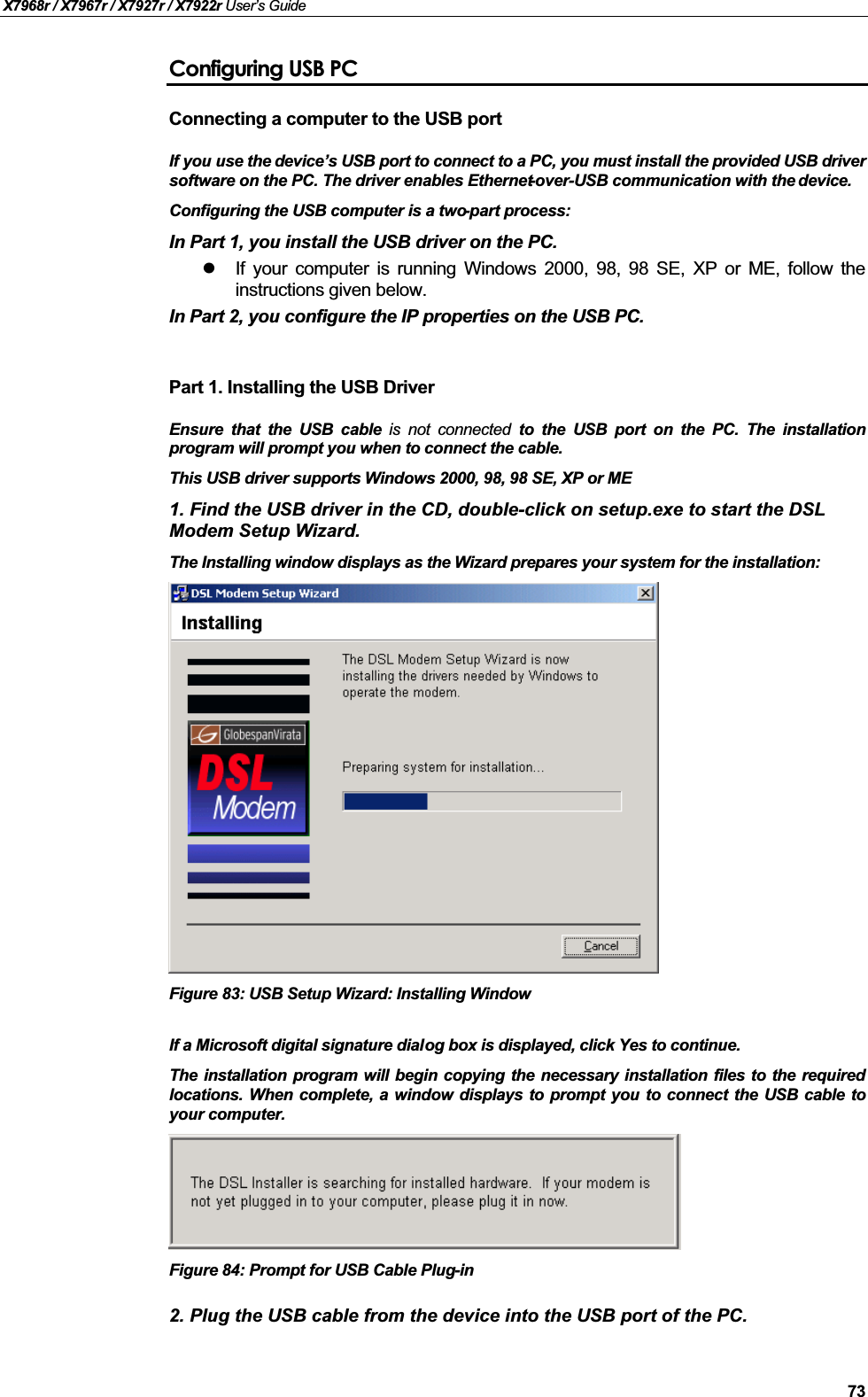 X7968r / X7967r / X7927r / X7922r User’s Guide73Configuring USB PCConnecting a computer to the USB port If you use the device’s USB port to connect to a PC, you must install the provided USB driversoftware on the PC. The driver enables Ethernet-over-USB communication with the device.Configuring the USB computer is a two-part process:In Part 1, you install the USB driver on the PC. If your computer is running Windows 2000, 98, 98 SE, XP or ME, follow theinstructions given below. In Part 2, you configure the IP properties on the USB PC.Part 1. Installing the USB DriverEnsure that the USB cable is not connected to the USB port on the PC. The installationprogram will prompt you when to connect the cable.This USB driver supports Windows 2000, 98, 98 SE, XP or ME1. Find the USB driver in the CD, double-click on setup.exe to start the DSLModem Setup Wizard.The Installing window displays as the Wizard prepares your system for the installation:Figure 83: USB Setup Wizard: Installing WindowIf a Microsoft digital signature dialog box is displayed, click Yes to continue.The installation program will begin copying the necessary installation files to the requiredlocations. When complete, a window displays to prompt you to connect the USB cable toyour computer.Figure 84: Prompt for USB Cable Plug-in2. Plug the USB cable from the device into the USB port of the PC.