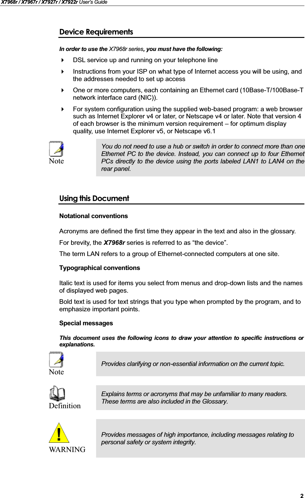 X7968r / X7967r / X7927r / X7922r User’s Guide2Device RequirementsIn order to use the X7968r series, you must have the following:DSL service up and running on your telephone lineInstructions from your ISP on what type of Internet access you will be using, and the addresses needed to set up accessOne or more computers, each containing an Ethernet card (10Base-T/100Base-Tnetwork interface card (NIC)). For system configuration using the supplied web-based program: a web browser such as Internet Explorer v4 or later, or Netscape v4 or later. Note that version 4 of each browser is the minimum version requirement – for optimum display quality, use Internet Explorer v5, or Netscape v6.1NoteYou do not need to use a hub or switch in order to connect more than oneEthernet PC to the device. Instead, you can connect up to four EthernetPCs directly to the device using the ports labeled LAN1 to LAN4 on therear panel.Using this DocumentNotational conventionsAcronyms are defined the first time they appear in the text and also in the glossary.For brevity, the X7968r series is referred to as “the device”.The term LAN refers to a group of Ethernet-connected computers at one site.Typographical conventionsItalic text is used for items you select from menus and drop-down lists and the names of displayed web pages.Bold text is used for text strings that you type when prompted by the program, and to emphasize important points.Special messagesThis document uses the following icons to draw your attention to specific instructions orexplanations.NoteProvides clarifying or non-essential information on the current topic.DefinitionExplains terms or acronyms that may be unfamiliar to many readers. These terms are also included in the Glossary.WARNINGProvides messages of high importance, including messages relating to personal safety or system integrity.