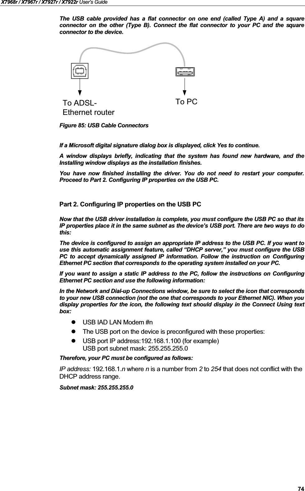 X7968r / X7967r / X7927r / X7922r User’s Guide74The USB cable provided has a flat connector on one end (called Type A) and a squareconnector on the other (Type B). Connect the flat connector to your PC and the squareconnector to the device.To ADSL-Ethernet routerTo PCFigure 85: USB Cable ConnectorsIf a Microsoft digital signature dialog box is displayed, click Yes to continue.A window displays briefly, indicating that the system has found new hardware, and theInstalling window displays as the installation finishes.You have now finished installing the driver. You do not need to restart your computer.Proceed to Part 2. Configuring IP properties on the USB PC.Part 2. Configuring IP properties on the USB PCNow that the USB driver installation is complete, you must configure the USB PC so that itsIP properties place it in the same subnet as the device’s USB port. There are two ways to dothis:The device is configured to assign an appropriate IP address to the USB PC. If you want touse this automatic assignment feature, called “DHCP server,”you must configure the USBPC to accept dynamically assigned IP information. Follow the instruction on ConfiguringEthernet PC section that corresponds to the operating system installed on your PC.If you want to assign a static IP address to the PC, follow the instructions on ConfiguringEthernet PC section and use the following information:In the Network and Dial-up Connections window, be sure to select the icon that correspondsto your new USB connection (not the one that corresponds to your Ethernet NIC). When youdisplay properties for the icon, the following text should display in the Connect Using textbox:USB IAD LAN Modem #nThe USB port on the device is preconfigured with these properties:USB port IP address:192.168.1.100 (for example)USB port subnet mask: 255.255.255.0Therefore, your PC must be configured as follows:IP address: 192.168.1.n where n is a number from 2 to 254 that does not conflict with the DHCP address range.Subnet mask: 255.255.255.0