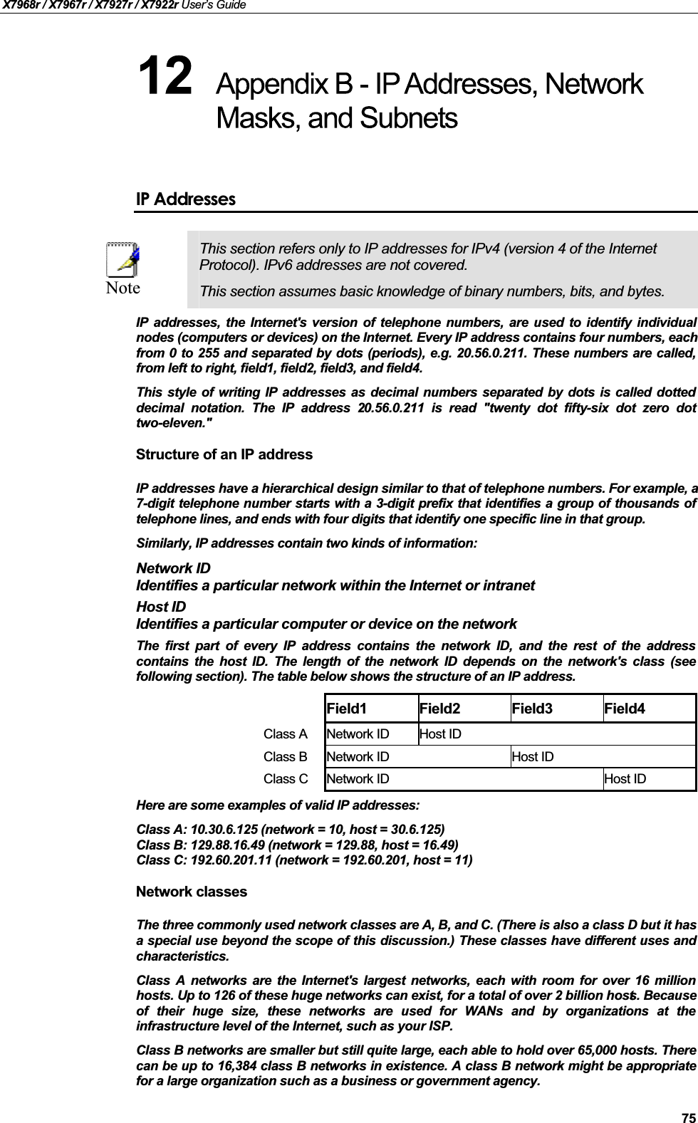 X7968r / X7967r / X7927r / X7922r User’s Guide75IP AddressesNoteThis section refers only to IP addresses for IPv4 (version 4 of the Internet Protocol). IPv6 addresses are not covered.This section assumes basic knowledge of binary numbers, bits, and bytes.IP addresses, the Internet&apos;s version of telephone numbers, are used to identify individualnodes (computers or devices) on the Internet. Every IP address contains four numbers, each from 0 to 255 and separated by dots (periods), e.g. 20.56.0.211. These numbers are called,from left to right, field1, field2, field3, and field4.This style of writing IP addresses as decimal numbers separated by dots is called dotteddecimal notation. The IP address 20.56.0.211 is read &quot;twenty dot fifty-six dot zero dottwo-eleven.&quot;Structure of an IP addressIP addresses have a hierarchical design similar to that of telephone numbers. For example, a 7-digit telephone number starts with a 3-digit prefix that identifies a group of thousands oftelephone lines, and ends with four digits that identify one specific line in that group. Similarly, IP addresses contain two kinds of information:Network IDIdentifies a particular network within the Internet or intranetHost IDIdentifies a particular computer or device on the networkThe first part of every IP address contains the network ID, and the rest of the addresscontains the host ID. The length of the network ID depends on the network&apos;s class (seefollowing section). The table below shows the structure of an IP address.Field1 Field2 Field3 Field4Class A Network ID Host IDClass B Network ID Host IDClass C Network ID Host IDHere are some examples of valid IP addresses:Class A: 10.30.6.125 (network = 10, host = 30.6.125)Class B: 129.88.16.49 (network = 129.88, host = 16.49)Class C: 192.60.201.11 (network = 192.60.201, host = 11)Network classesThe three commonly used network classes are A, B, and C. (There is also a class D but it has a special use beyond the scope of this discussion.) These classes have different uses andcharacteristics.Class A networks are the Internet&apos;s largest networks, each with room for over 16 millionhosts. Up to 126 of these huge networks can exist, for a total of over 2 billion hosts. Because of their huge size, these networks are used for WANs and by organizations at theinfrastructure level of the Internet, such as your ISP.Class B networks are smaller but still quite large, each able to hold over 65,000 hosts. Therecan be up to 16,384 class B networks in existence. A class B network might be appropriatefor a large organization such as a business or government agency.