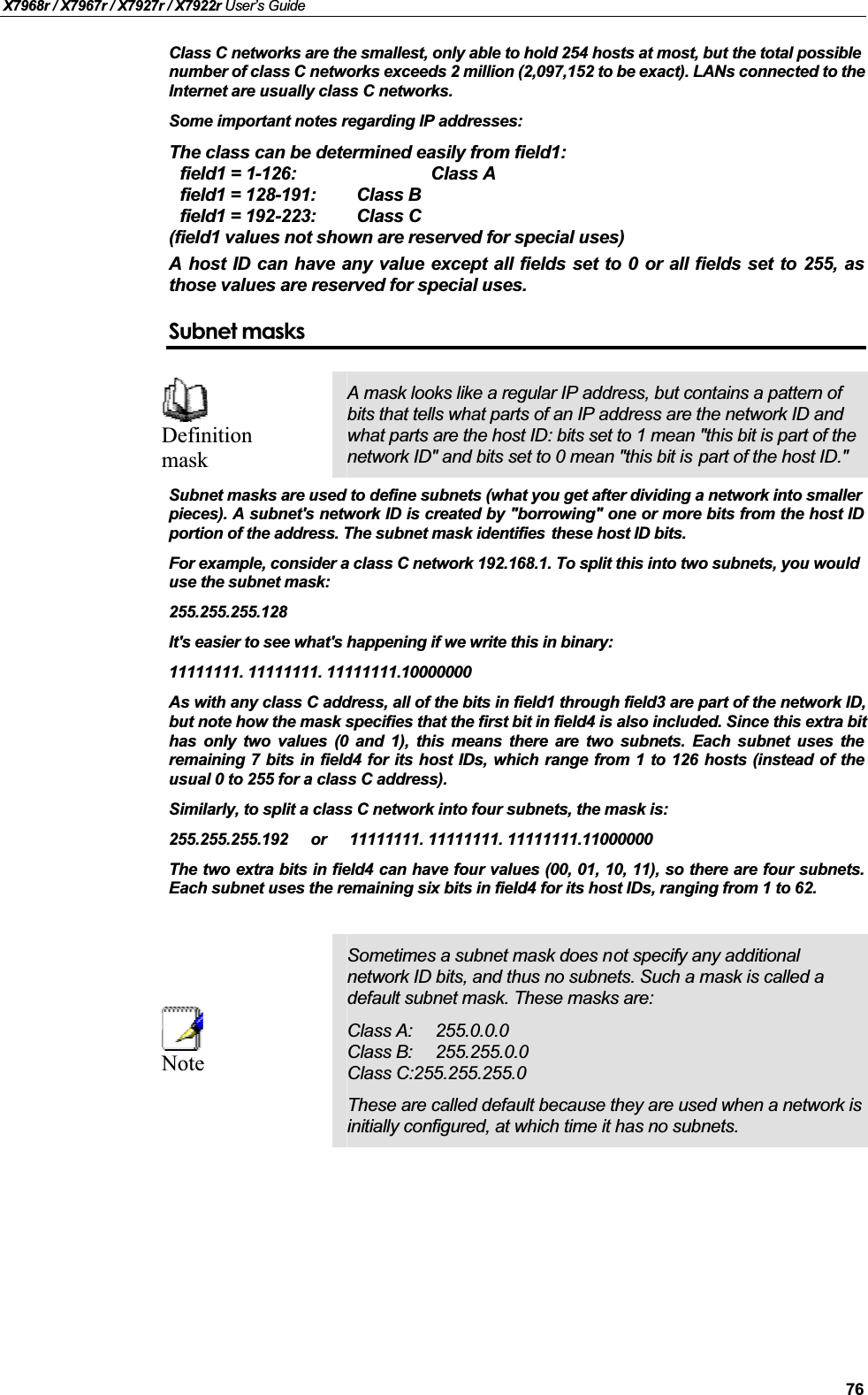 X7968r / X7967r / X7927r / X7922r User’s Guide76Class C networks are the smallest, only able to hold 254 hosts at most, but the total possible number of class C networks exceeds 2 million (2,097,152 to be exact). LANs connected to theInternet are usually class C networks.Some important notes regarding IP addresses:The class can be determined easily from field1:field1 = 1-126: Class Afield1 = 128-191: Class Bfield1 = 192-223: Class C(field1 values not shown are reserved for special uses)A host ID can have any value except all fields set to 0 or all fields set to 255, asthose values are reserved for special uses.Subnet masksDefinitionmaskA mask looks like a regular IP address, but contains a pattern of bits that tells what parts of an IP address are the network ID and what parts are the host ID: bits set to 1 mean &quot;this bit is part of the network ID&quot; and bits set to 0 mean &quot;this bit is part of the host ID.&quot;Subnet masks are used to define subnets (what you get after dividing a network into smaller pieces). A subnet&apos;s network ID is created by &quot;borrowing&quot; one or more bits from the host IDportion of the address. The subnet mask identifies  these host ID bits.For example, consider a class C network 192.168.1. To split this into two subnets, you would use the subnet mask:255.255.255.128It&apos;s easier to see what&apos;s happening if we write this in binary: 11111111. 11111111. 11111111.10000000As with any class C address, all of the bits in field1 through field3 are part of the network ID,but note how the mask specifies that the first bit in field4 is also included. Since this extra bit has only two values (0 and 1), this means there are two subnets. Each subnet uses theremaining 7 bits in field4 for its host IDs, which range from 1 to 126 hosts (instead of theusual 0 to 255 for a class C address).Similarly, to split a class C network into four subnets, the mask is:255.255.255.192 or 11111111. 11111111. 11111111.11000000The two extra bits in field4 can have four values (00, 01, 10, 11), so there are four subnets.Each subnet uses the remaining six bits in field4 for its host IDs, ranging from 1 to 62.NoteSometimes a subnet mask does not specify any additional network ID bits, and thus no subnets. Such a mask is called a default subnet mask. These masks are:Class A: 255.0.0.0Class B: 255.255.0.0Class C:255.255.255.0These are called default because they are used when a network is initially configured, at which time it has no subnets.