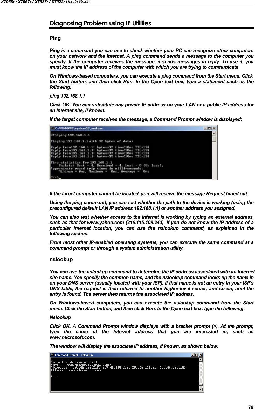 X7968r / X7967r / X7927r / X7922r User’s Guide79Diagnosing Problem using IP UtilitiesPingPing is a command you can use to check whether your PC can recognize other computerson your network and the Internet. A ping command sends a message to the computer youspecify. If the computer receives the message, it sends messages in reply. To use it, youmust know the IP address of the computer with which you are trying to communicate.On Windows-based computers, you can execute a ping command from the Start menu. Clickthe Start button, and then click Run. In the Open text box, type a statement such as thefollowing:ping 192.168.1.1Click OK. You can substitute any private IP address on your LAN or a public IP address foran Internet site, if known. If the target computer receives the message, a Command Prompt window is displayed:If the target computer cannot be located, you will receive the message Request timed out.Using the ping command, you can test whether the path to the device is working (using thepreconfigured default LAN IP address 192.168.1.1) or another address you assigned.You can also test whether access to the Internet is working by typing an external address,such as that for www.yahoo.com (216.115.108.243). If you do not know the IP address of aparticular Internet location, you can use the nslookup command, as explained in thefollowing section.From most other IP-enabled operating systems, you can execute the same command at acommand prompt or through a system administration utility.nslookupYou can use the nslookup command to determine the IP address associated with an Internet site name. You specify the common name, and the nslookup command looks up the name in on your DNS server (usually located with your ISP). If that name is not an entry in your ISP’sDNS table, the request is then referred to another higher-level server, and so on, until theentry is found. The server then returns the associated IP address.On Windows-based computers, you can execute the nslookup command from the Startmenu. Click the Start button, and then click Run. In the Open text box, type the following:NslookupClick OK. A Command Prompt window displays with a bracket prompt (&gt;). At the prompt,type the name of the Internet address that you are interested in, such aswww.microsoft.com.The window will display the associate IP address, if known, as shown below: