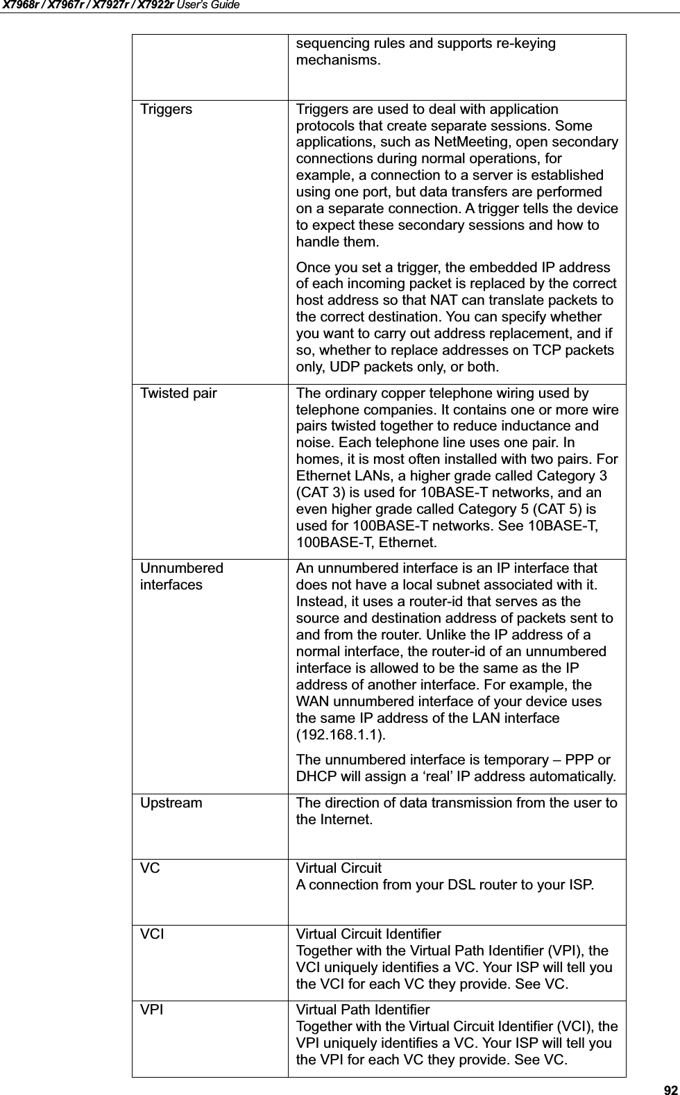 X7968r / X7967r / X7927r / X7922r User’s Guide92sequencing rules and supports re-keyingmechanisms.Triggers Triggers are used to deal with application protocols that create separate sessions. Some applications, such as NetMeeting, open secondary connections during normal operations, forexample, a connection to a server is establishedusing one port, but data transfers are performed on a separate connection. A trigger tells the device to expect these secondary sessions and how to handle them.Once you set a trigger, the embedded IP addressof each incoming packet is replaced by the correct host address so that NAT can translate packets to the correct destination. You can specify whether you want to carry out address replacement, and if so, whether to replace addresses on TCP packetsonly, UDP packets only, or both.Twisted pair The ordinary copper telephone wiring used by telephone companies. It contains one or more wire pairs twisted together to reduce inductance and noise. Each telephone line uses one pair. In homes, it is most often installed with two pairs. For Ethernet LANs, a higher grade called Category 3 (CAT 3) is used for 10BASE-T networks, and an even higher grade called Category 5 (CAT 5) is used for 100BASE-T networks. See 10BASE-T,100BASE-T, Ethernet.UnnumberedinterfacesAn unnumbered interface is an IP interface that does not have a local subnet associated with it. Instead, it uses a router-id that serves as the source and destination address of packets sent to and from the router. Unlike the IP address of a normal interface, the router-id of an unnumbered interface is allowed to be the same as the IPaddress of another interface. For example, the WAN unnumbered interface of your device uses the same IP address of the LAN interface (192.168.1.1).The unnumbered interface is temporary – PPP or DHCP will assign a ‘real’ IP address automatically.Upstream The direction of data transmission from the user to the Internet.VC Virtual CircuitA connection from your DSL router to your ISP.VCI Virtual Circuit IdentifierTogether with the Virtual Path Identifier (VPI), the VCI uniquely identifies a VC. Your ISP will tell you the VCI for each VC they provide. See VC.VPI Virtual Path IdentifierTogether with the Virtual Circuit Identifier (VCI), theVPI uniquely identifies a VC. Your ISP will tell you the VPI for each VC they provide. See VC.