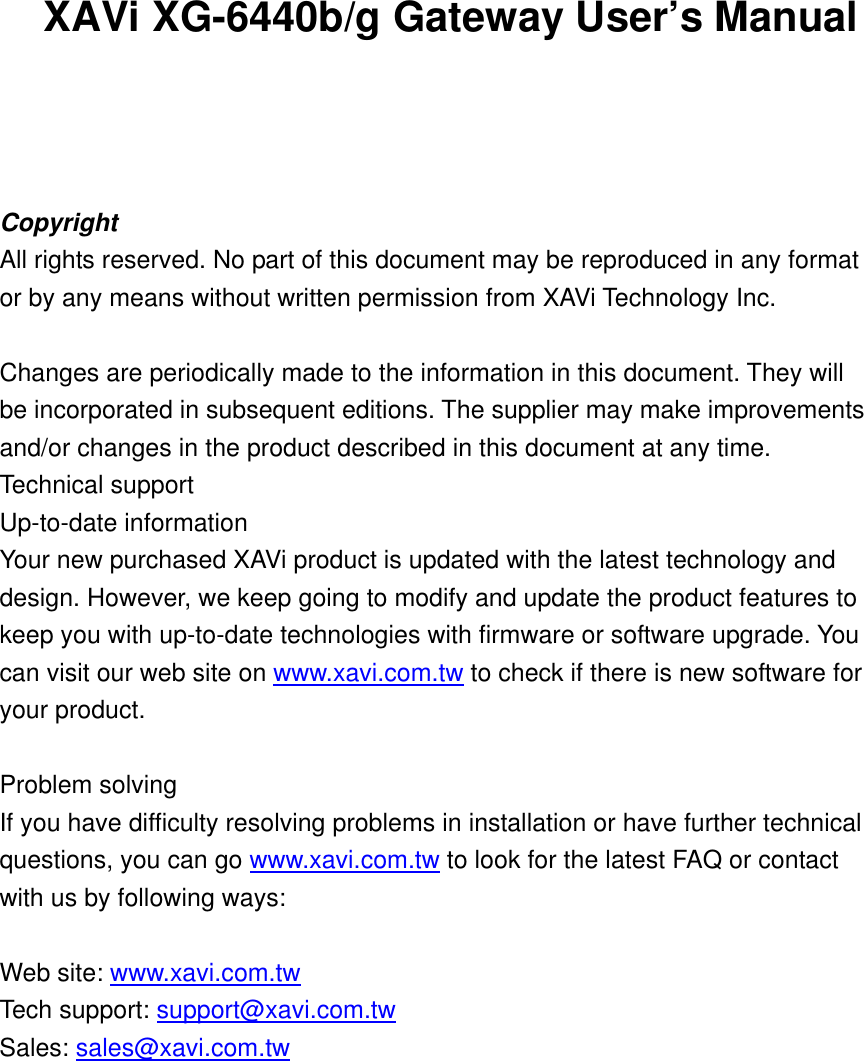 XAVi XG-6440b/g Gateway User’s Manual    Copyright All rights reserved. No part of this document may be reproduced in any format or by any means without written permission from XAVi Technology Inc.  Changes are periodically made to the information in this document. They will be incorporated in subsequent editions. The supplier may make improvements and/or changes in the product described in this document at any time. Technical support Up-to-date information Your new purchased XAVi product is updated with the latest technology and design. However, we keep going to modify and update the product features to keep you with up-to-date technologies with firmware or software upgrade. You can visit our web site on www.xavi.com.tw to check if there is new software for your product.  Problem solving If you have difficulty resolving problems in installation or have further technical questions, you can go www.xavi.com.tw to look for the latest FAQ or contact with us by following ways:  Web site: www.xavi.com.tw   Tech support: support@xavi.com.tw  Sales: sales@xavi.com.tw        