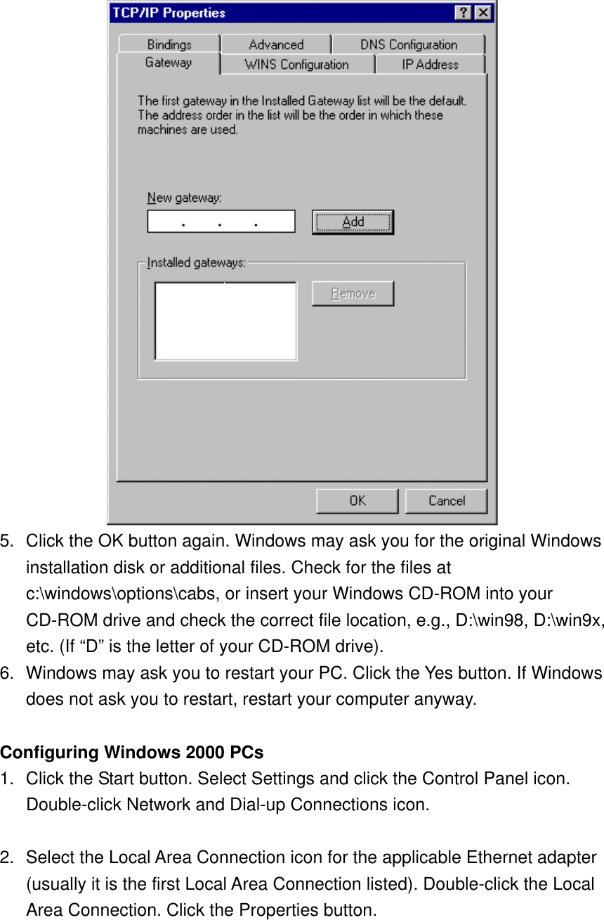  5.  Click the OK button again. Windows may ask you for the original Windows installation disk or additional files. Check for the files at c:\windows\options\cabs, or insert your Windows CD-ROM into your CD-ROM drive and check the correct file location, e.g., D:\win98, D:\win9x, etc. (If “D” is the letter of your CD-ROM drive).   6.  Windows may ask you to restart your PC. Click the Yes button. If Windows does not ask you to restart, restart your computer anyway.  Configuring Windows 2000 PCs 1.  Click the Start button. Select Settings and click the Control Panel icon. Double-click Network and Dial-up Connections icon.  2.  Select the Local Area Connection icon for the applicable Ethernet adapter (usually it is the first Local Area Connection listed). Double-click the Local Area Connection. Click the Properties button. 