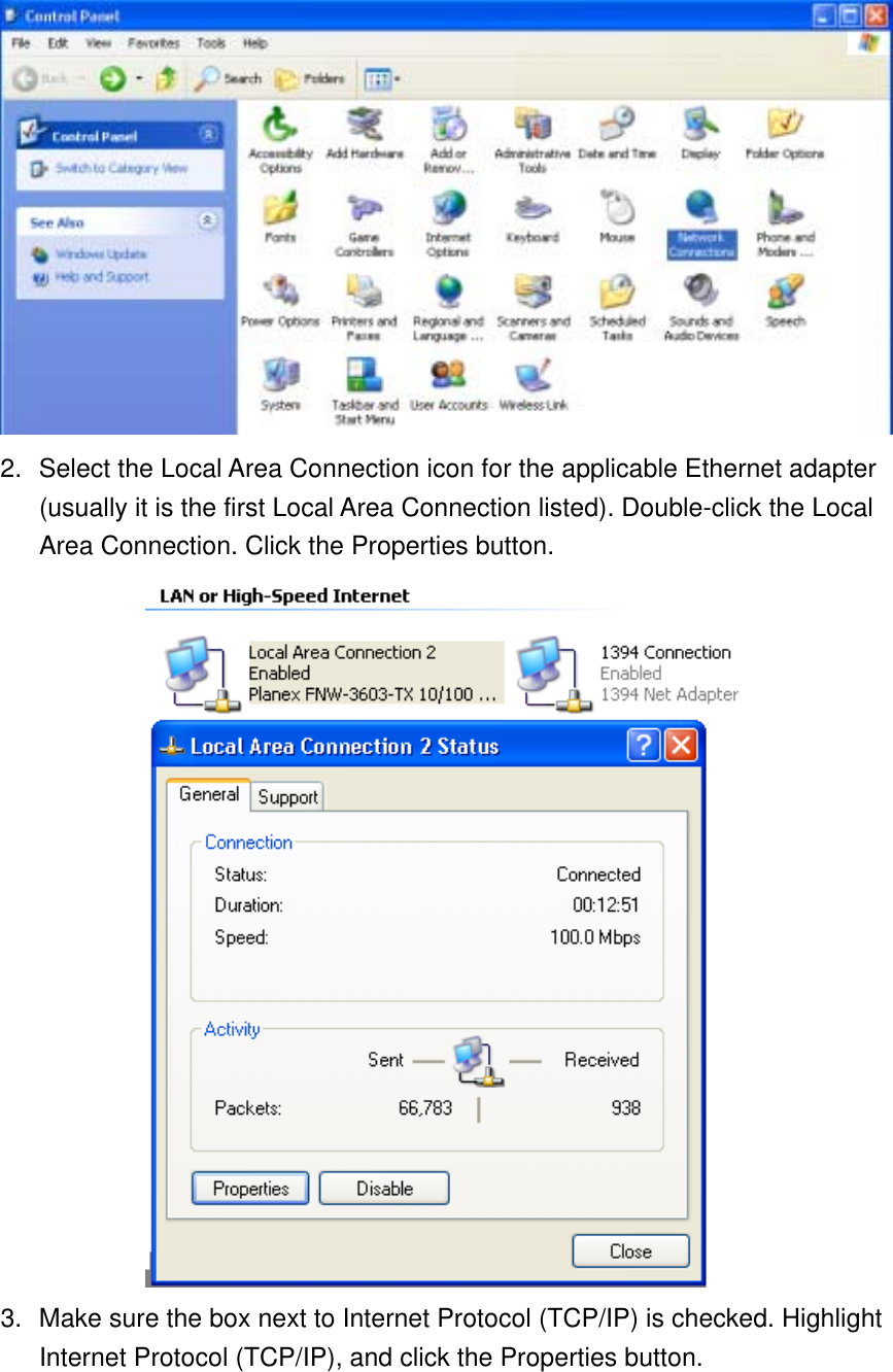  2.  Select the Local Area Connection icon for the applicable Ethernet adapter (usually it is the first Local Area Connection listed). Double-click the Local Area Connection. Click the Properties button.  3.  Make sure the box next to Internet Protocol (TCP/IP) is checked. Highlight Internet Protocol (TCP/IP), and click the Properties button. 