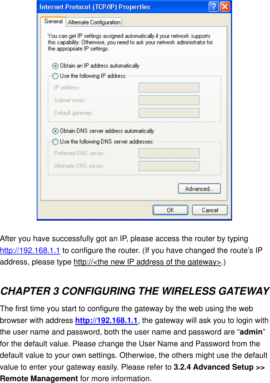   After you have successfully got an IP, please access the router by typing http://192.168.1.1 to configure the router. (If you have changed the route’s IP address, please type http://&lt;the new IP address of the gateway&gt;.)  CHAPTER 3 CONFIGURING THE WIRELESS GATEWAY The first time you start to configure the gateway by the web using the web browser with address http://192.168.1.1, the gateway will ask you to login with the user name and password, both the user name and password are “admin” for the default value. Please change the User Name and Password from the default value to your own settings. Otherwise, the others might use the default value to enter your gateway easily. Please refer to 3.2.4 Advanced Setup &gt;&gt; Remote Management for more information. 