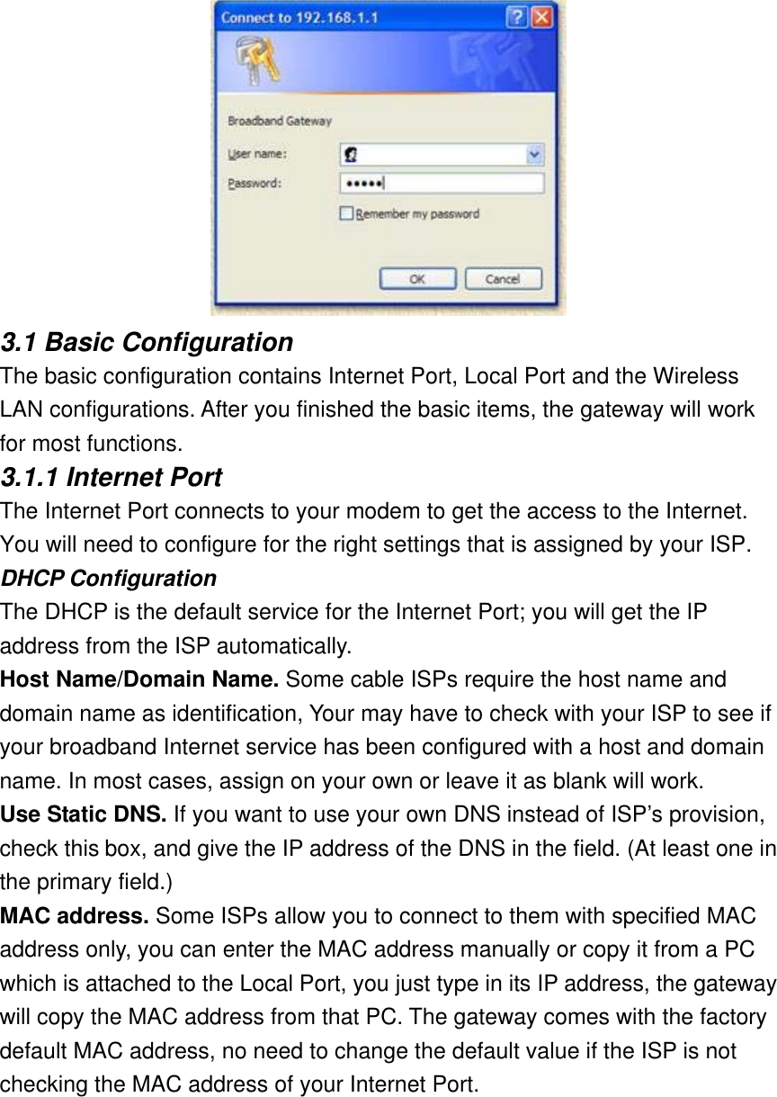  3.1 Basic Configuration The basic configuration contains Internet Port, Local Port and the Wireless LAN configurations. After you finished the basic items, the gateway will work for most functions. 3.1.1 Internet Port The Internet Port connects to your modem to get the access to the Internet. You will need to configure for the right settings that is assigned by your ISP. DHCP Configuration The DHCP is the default service for the Internet Port; you will get the IP address from the ISP automatically. Host Name/Domain Name. Some cable ISPs require the host name and domain name as identification, Your may have to check with your ISP to see if your broadband Internet service has been configured with a host and domain name. In most cases, assign on your own or leave it as blank will work. Use Static DNS. If you want to use your own DNS instead of ISP’s provision, check this box, and give the IP address of the DNS in the field. (At least one in the primary field.) MAC address. Some ISPs allow you to connect to them with specified MAC address only, you can enter the MAC address manually or copy it from a PC which is attached to the Local Port, you just type in its IP address, the gateway will copy the MAC address from that PC. The gateway comes with the factory default MAC address, no need to change the default value if the ISP is not checking the MAC address of your Internet Port. 