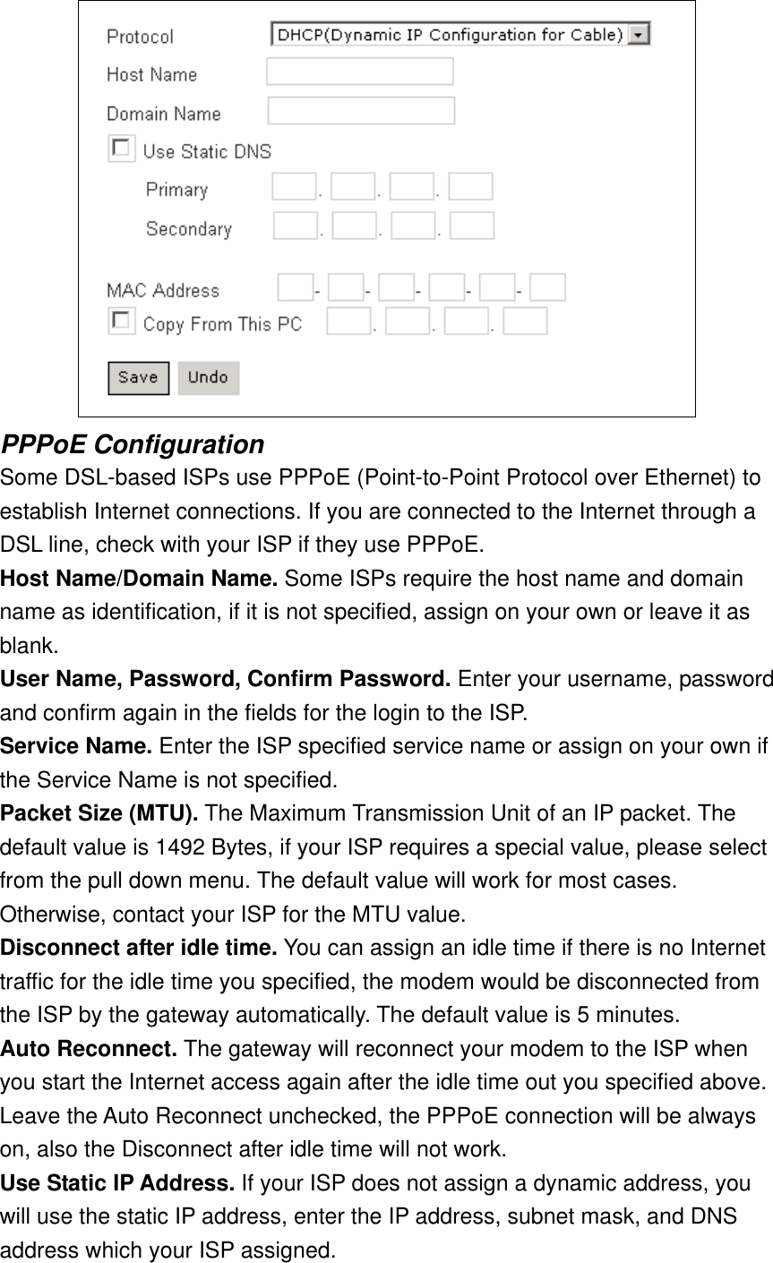  PPPoE Configuration Some DSL-based ISPs use PPPoE (Point-to-Point Protocol over Ethernet) to establish Internet connections. If you are connected to the Internet through a DSL line, check with your ISP if they use PPPoE. Host Name/Domain Name. Some ISPs require the host name and domain name as identification, if it is not specified, assign on your own or leave it as blank. User Name, Password, Confirm Password. Enter your username, password and confirm again in the fields for the login to the ISP. Service Name. Enter the ISP specified service name or assign on your own if the Service Name is not specified. Packet Size (MTU). The Maximum Transmission Unit of an IP packet. The default value is 1492 Bytes, if your ISP requires a special value, please select from the pull down menu. The default value will work for most cases. Otherwise, contact your ISP for the MTU value. Disconnect after idle time. You can assign an idle time if there is no Internet traffic for the idle time you specified, the modem would be disconnected from the ISP by the gateway automatically. The default value is 5 minutes. Auto Reconnect. The gateway will reconnect your modem to the ISP when you start the Internet access again after the idle time out you specified above. Leave the Auto Reconnect unchecked, the PPPoE connection will be always on, also the Disconnect after idle time will not work. Use Static IP Address. If your ISP does not assign a dynamic address, you will use the static IP address, enter the IP address, subnet mask, and DNS address which your ISP assigned. 