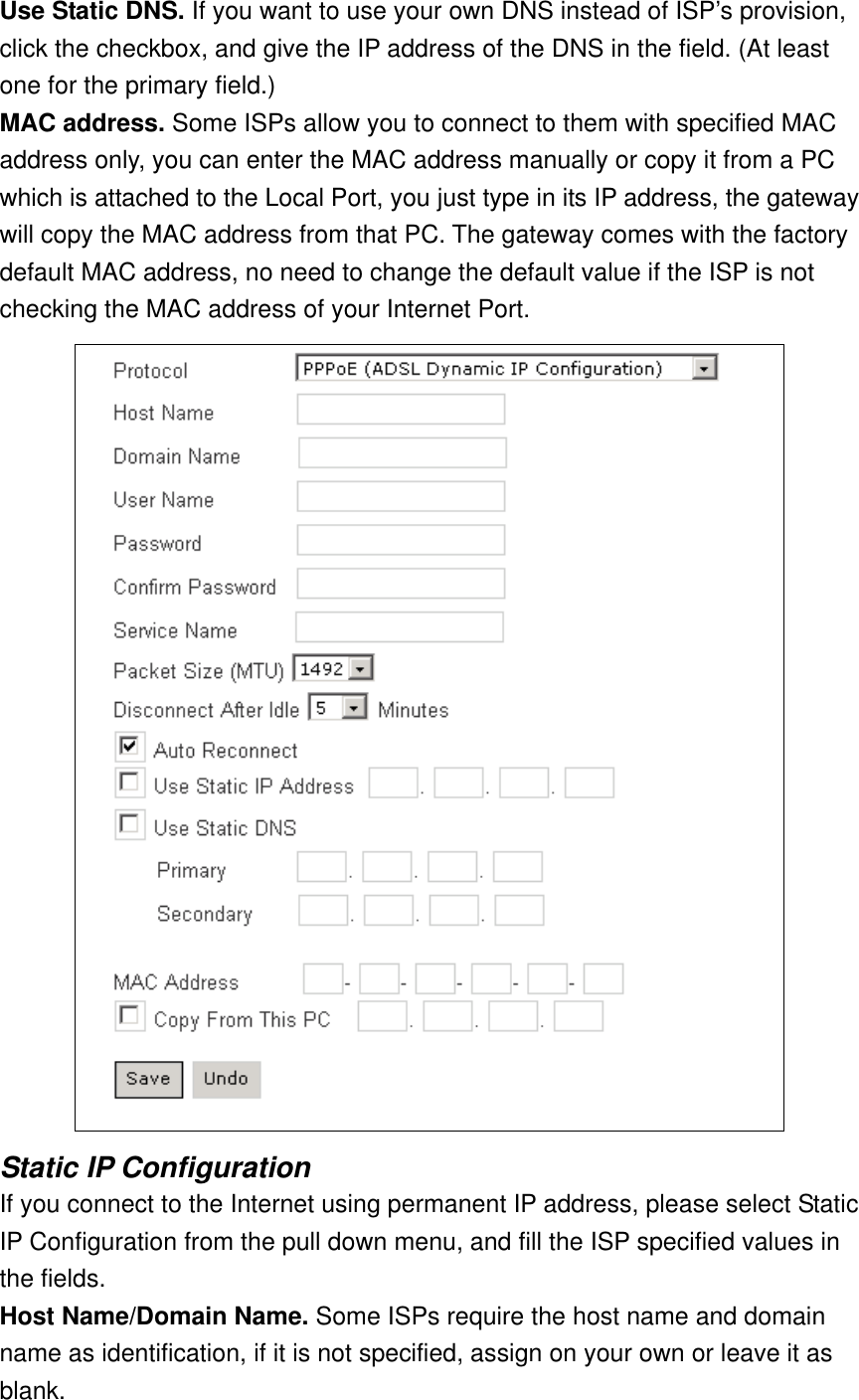 Use Static DNS. If you want to use your own DNS instead of ISP’s provision, click the checkbox, and give the IP address of the DNS in the field. (At least one for the primary field.) MAC address. Some ISPs allow you to connect to them with specified MAC address only, you can enter the MAC address manually or copy it from a PC which is attached to the Local Port, you just type in its IP address, the gateway will copy the MAC address from that PC. The gateway comes with the factory default MAC address, no need to change the default value if the ISP is not checking the MAC address of your Internet Port.  Static IP Configuration If you connect to the Internet using permanent IP address, please select Static IP Configuration from the pull down menu, and fill the ISP specified values in the fields. Host Name/Domain Name. Some ISPs require the host name and domain name as identification, if it is not specified, assign on your own or leave it as blank. 