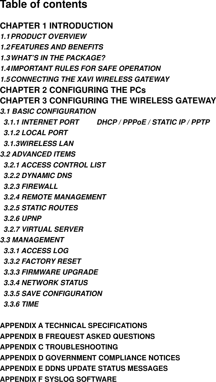 Table of contents CHAPTER 1 INTRODUCTION 1.1 PRODUCT  OVERVIEW 1.2 FEATURES AND  BENEFITS 1.3 WHAT’S IN THE PACKAGE? 1.4 IMPORTANT RULES FOR SAFE OPERATION 1.5 CONNECTING THE XAVI WIRELESS GATEWAY CHAPTER 2 CONFIGURING THE PCs CHAPTER 3 CONFIGURING THE WIRELESS GATEWAY 3.1 BASIC CONFIGURATION   3.1.1 INTERNET PORT          DHCP / PPPoE / STATIC IP / PPTP   3.1.2 LOCAL PORT  3.1.3WIRELESS LAN 3.2 ADVANCED ITEMS   3.2.1 ACCESS CONTROL LIST   3.2.2 DYNAMIC DNS  3.2.3 FIREWALL  3.2.4 REMOTE MANAGEMENT   3.2.5 STATIC ROUTES  3.2.6 UPNP   3.2.7 VIRTUAL SERVER 3.3 MANAGEMENT  3.3.1 ACCESS LOG   3.3.2 FACTORY RESET   3.3.3 FIRMWARE UPGRADE   3.3.4 NETWORK STATUS   3.3.5 SAVE CONFIGURATION  3.3.6 TIME  APPENDIX A TECHNICAL SPECIFICATIONS APPENDIX B FREQUEST ASKED QUESTIONS APPENDIX C TROUBLESHOOTING APPENDIX D GOVERNMENT COMPLIANCE NOTICES APPENDIX E DDNS UPDATE STATUS MESSAGES APPENDIX F SYSLOG SOFTWARE  