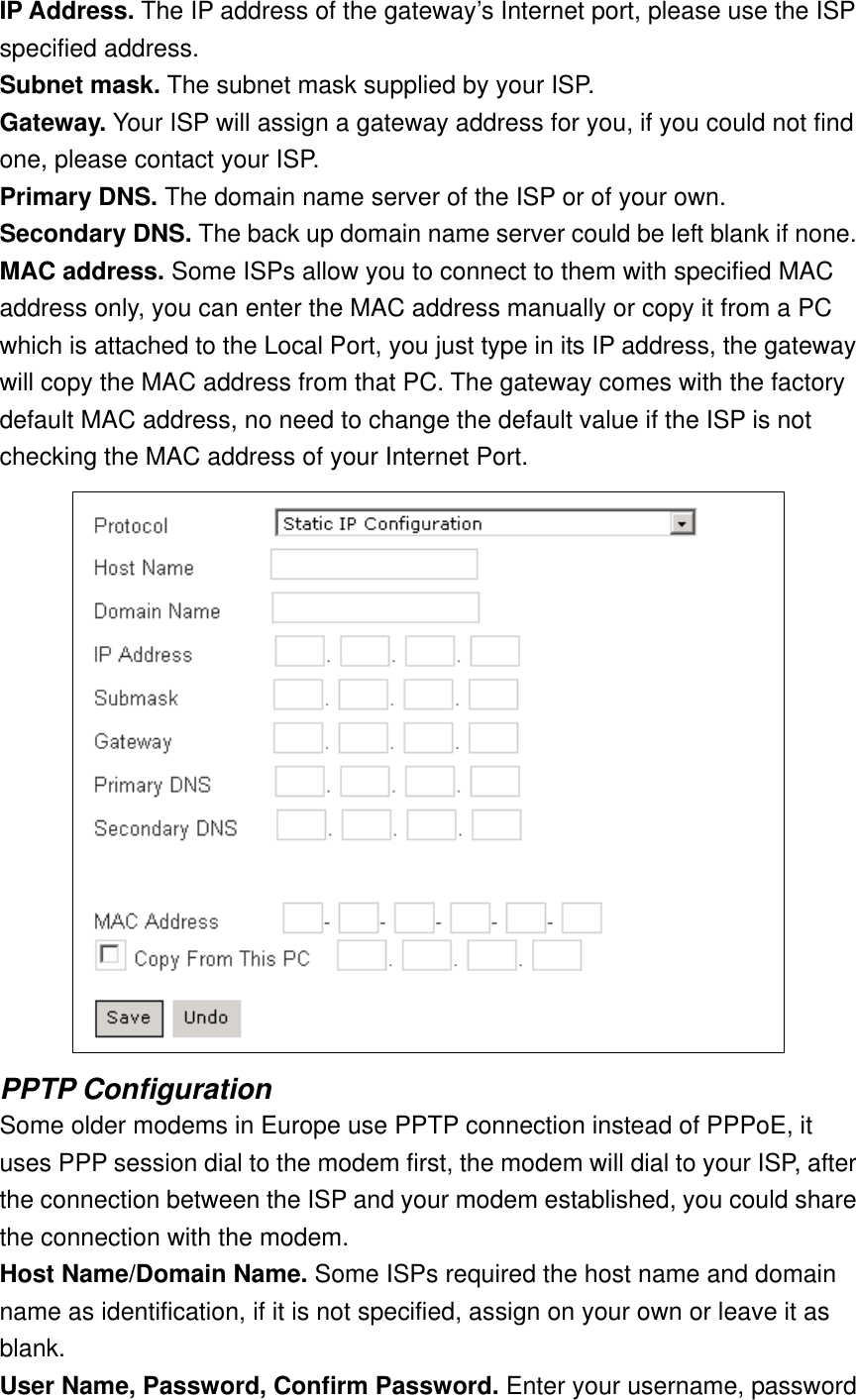 IP Address. The IP address of the gateway’s Internet port, please use the ISP specified address. Subnet mask. The subnet mask supplied by your ISP. Gateway. Your ISP will assign a gateway address for you, if you could not find one, please contact your ISP. Primary DNS. The domain name server of the ISP or of your own. Secondary DNS. The back up domain name server could be left blank if none. MAC address. Some ISPs allow you to connect to them with specified MAC address only, you can enter the MAC address manually or copy it from a PC which is attached to the Local Port, you just type in its IP address, the gateway will copy the MAC address from that PC. The gateway comes with the factory default MAC address, no need to change the default value if the ISP is not checking the MAC address of your Internet Port.  PPTP Configuration Some older modems in Europe use PPTP connection instead of PPPoE, it uses PPP session dial to the modem first, the modem will dial to your ISP, after the connection between the ISP and your modem established, you could share the connection with the modem. Host Name/Domain Name. Some ISPs required the host name and domain name as identification, if it is not specified, assign on your own or leave it as blank. User Name, Password, Confirm Password. Enter your username, password 