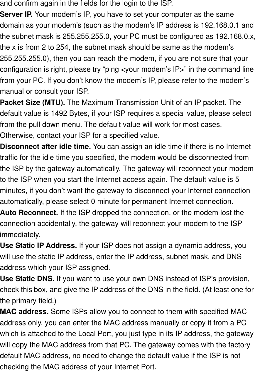 and confirm again in the fields for the login to the ISP. Server IP. Your modem’s IP, you have to set your computer as the same domain as your modem’s (such as the modem’s IP address is 192.168.0.1 and the subnet mask is 255.255.255.0, your PC must be configured as 192.168.0.x, the x is from 2 to 254, the subnet mask should be same as the modem’s 255.255.255.0), then you can reach the modem, if you are not sure that your configuration is right, please try “ping &lt;your modem’s IP&gt;” in the command line from your PC. If you don’t know the modem’s IP, please refer to the modem’s manual or consult your ISP. Packet Size (MTU). The Maximum Transmission Unit of an IP packet. The default value is 1492 Bytes, if your ISP requires a special value, please select from the pull down menu. The default value will work for most cases. Otherwise, contact your ISP for a specified value. Disconnect after idle time. You can assign an idle time if there is no Internet traffic for the idle time you specified, the modem would be disconnected from the ISP by the gateway automatically. The gateway will reconnect your modem to the ISP when you start the Internet access again. The default value is 5 minutes, if you don’t want the gateway to disconnect your Internet connection automatically, please select 0 minute for permanent Internet connection. Auto Reconnect. If the ISP dropped the connection, or the modem lost the connection accidentally, the gateway will reconnect your modem to the ISP immediately. Use Static IP Address. If your ISP does not assign a dynamic address, you will use the static IP address, enter the IP address, subnet mask, and DNS address which your ISP assigned. Use Static DNS. If you want to use your own DNS instead of ISP’s provision, check this box, and give the IP address of the DNS in the field. (At least one for the primary field.) MAC address. Some ISPs allow you to connect to them with specified MAC address only, you can enter the MAC address manually or copy it from a PC which is attached to the Local Port, you just type in its IP address, the gateway will copy the MAC address from that PC. The gateway comes with the factory default MAC address, no need to change the default value if the ISP is not checking the MAC address of your Internet Port. 