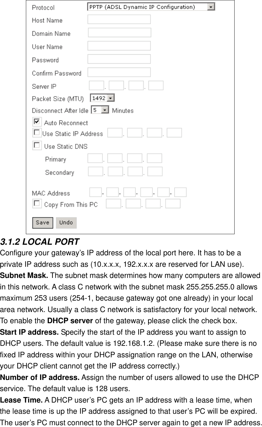  3.1.2 LOCAL PORT Configure your gateway’s IP address of the local port here. It has to be a private IP address such as (10.x.x.x, 192.x.x.x are reserved for LAN use). Subnet Mask. The subnet mask determines how many computers are allowed in this network. A class C network with the subnet mask 255.255.255.0 allows maximum 253 users (254-1, because gateway got one already) in your local area network. Usually a class C network is satisfactory for your local network. To enable the DHCP server of the gateway, please click the check box. Start IP address. Specify the start of the IP address you want to assign to DHCP users. The default value is 192.168.1.2. (Please make sure there is no fixed IP address within your DHCP assignation range on the LAN, otherwise your DHCP client cannot get the IP address correctly.) Number of IP address. Assign the number of users allowed to use the DHCP service. The default value is 128 users. Lease Time. A DHCP user’s PC gets an IP address with a lease time, when the lease time is up the IP address assigned to that user’s PC will be expired. The user’s PC must connect to the DHCP server again to get a new IP address. 