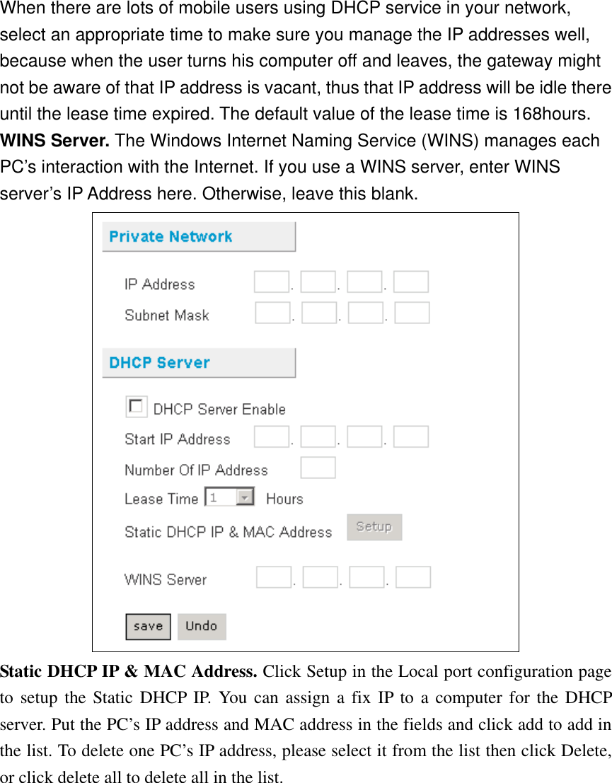 When there are lots of mobile users using DHCP service in your network, select an appropriate time to make sure you manage the IP addresses well, because when the user turns his computer off and leaves, the gateway might not be aware of that IP address is vacant, thus that IP address will be idle there until the lease time expired. The default value of the lease time is 168hours. WINS Server. The Windows Internet Naming Service (WINS) manages each PC’s interaction with the Internet. If you use a WINS server, enter WINS server’s IP Address here. Otherwise, leave this blank.  Static DHCP IP &amp; MAC Address. Click Setup in the Local port configuration page to setup the Static DHCP IP. You can assign a fix IP to a computer for the DHCP server. Put the PC’s IP address and MAC address in the fields and click add to add in the list. To delete one PC’s IP address, please select it from the list then click Delete, or click delete all to delete all in the list. 