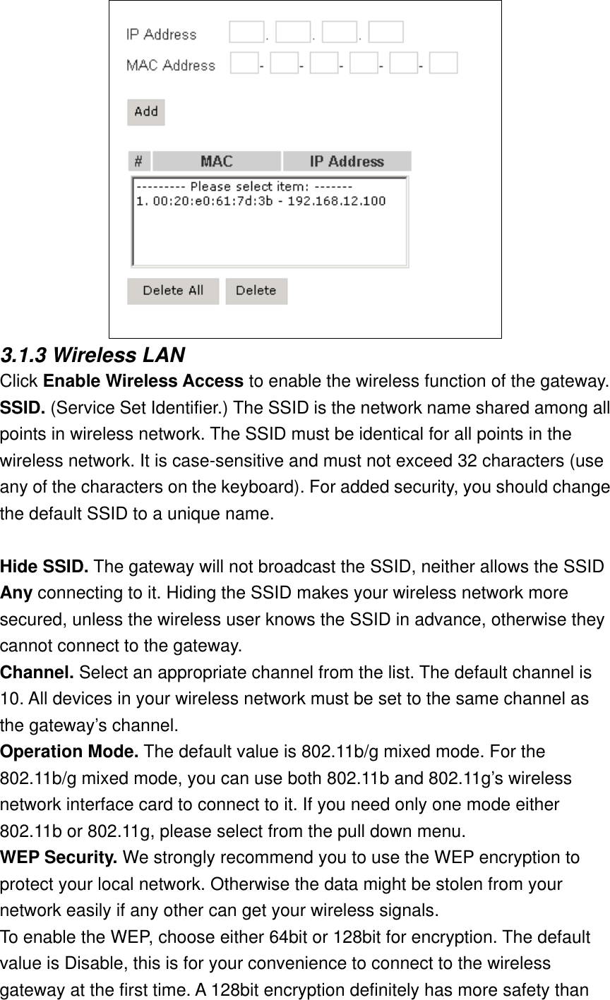  3.1.3 Wireless LAN Click Enable Wireless Access to enable the wireless function of the gateway. SSID. (Service Set Identifier.) The SSID is the network name shared among all points in wireless network. The SSID must be identical for all points in the wireless network. It is case-sensitive and must not exceed 32 characters (use any of the characters on the keyboard). For added security, you should change the default SSID to a unique name.  Hide SSID. The gateway will not broadcast the SSID, neither allows the SSID Any connecting to it. Hiding the SSID makes your wireless network more secured, unless the wireless user knows the SSID in advance, otherwise they cannot connect to the gateway.  Channel. Select an appropriate channel from the list. The default channel is 10. All devices in your wireless network must be set to the same channel as the gateway’s channel. Operation Mode. The default value is 802.11b/g mixed mode. For the 802.11b/g mixed mode, you can use both 802.11b and 802.11g’s wireless network interface card to connect to it. If you need only one mode either 802.11b or 802.11g, please select from the pull down menu. WEP Security. We strongly recommend you to use the WEP encryption to protect your local network. Otherwise the data might be stolen from your network easily if any other can get your wireless signals. To enable the WEP, choose either 64bit or 128bit for encryption. The default value is Disable, this is for your convenience to connect to the wireless gateway at the first time. A 128bit encryption definitely has more safety than 