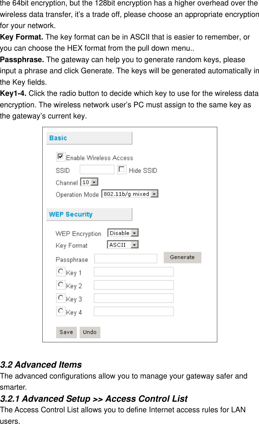 the 64bit encryption, but the 128bit encryption has a higher overhead over the wireless data transfer, it’s a trade off, please choose an appropriate encryption for your network. Key Format. The key format can be in ASCII that is easier to remember, or you can choose the HEX format from the pull down menu.. Passphrase. The gateway can help you to generate random keys, please input a phrase and click Generate. The keys will be generated automatically in the Key fields. Key1-4. Click the radio button to decide which key to use for the wireless data encryption. The wireless network user’s PC must assign to the same key as the gateway’s current key.   3.2 Advanced Items The advanced configurations allow you to manage your gateway safer and smarter. 3.2.1 Advanced Setup &gt;&gt; Access Control List The Access Control List allows you to define Internet access rules for LAN users. 