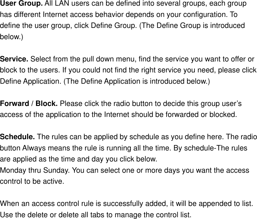 User Group. All LAN users can be defined into several groups, each group has different Internet access behavior depends on your configuration. To define the user group, click Define Group. (The Define Group is introduced below.)  Service. Select from the pull down menu, find the service you want to offer or block to the users. If you could not find the right service you need, please click Define Application. (The Define Application is introduced below.)  Forward / Block. Please click the radio button to decide this group user’s access of the application to the Internet should be forwarded or blocked.  Schedule. The rules can be applied by schedule as you define here. The radio button Always means the rule is running all the time. By schedule-The rules are applied as the time and day you click below. Monday thru Sunday. You can select one or more days you want the access control to be active.  When an access control rule is successfully added, it will be appended to list. Use the delete or delete all tabs to manage the control list. 