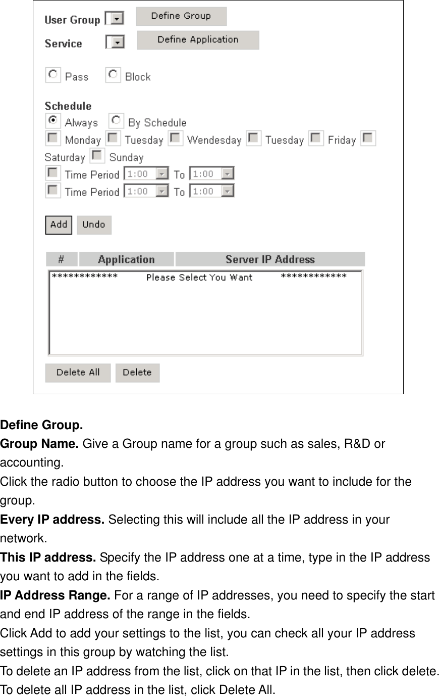   Define Group. Group Name. Give a Group name for a group such as sales, R&amp;D or accounting. Click the radio button to choose the IP address you want to include for the group. Every IP address. Selecting this will include all the IP address in your network. This IP address. Specify the IP address one at a time, type in the IP address you want to add in the fields. IP Address Range. For a range of IP addresses, you need to specify the start and end IP address of the range in the fields. Click Add to add your settings to the list, you can check all your IP address settings in this group by watching the list. To delete an IP address from the list, click on that IP in the list, then click delete. To delete all IP address in the list, click Delete All. 