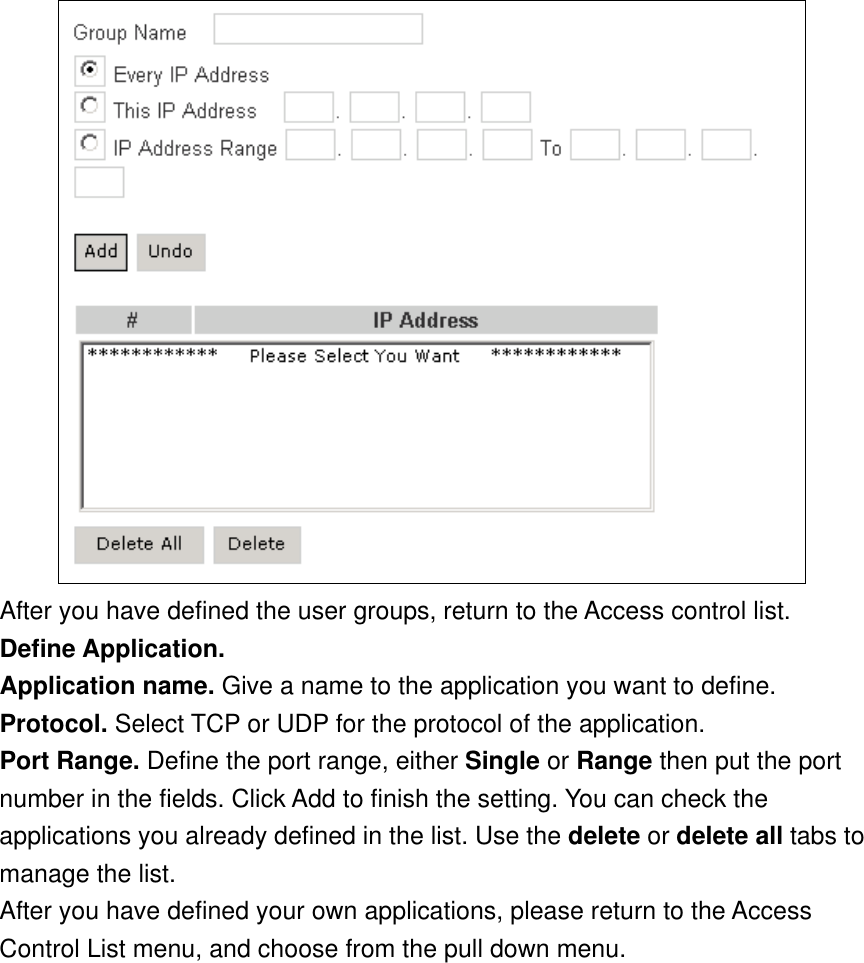  After you have defined the user groups, return to the Access control list. Define Application. Application name. Give a name to the application you want to define. Protocol. Select TCP or UDP for the protocol of the application. Port Range. Define the port range, either Single or Range then put the port number in the fields. Click Add to finish the setting. You can check the applications you already defined in the list. Use the delete or delete all tabs to manage the list. After you have defined your own applications, please return to the Access Control List menu, and choose from the pull down menu. 