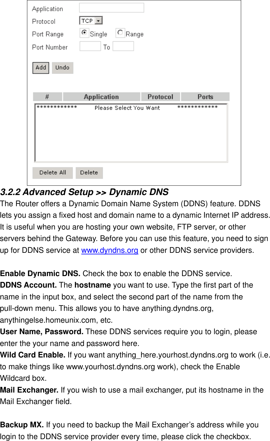  3.2.2 Advanced Setup &gt;&gt; Dynamic DNS The Router offers a Dynamic Domain Name System (DDNS) feature. DDNS lets you assign a fixed host and domain name to a dynamic Internet IP address. It is useful when you are hosting your own website, FTP server, or other servers behind the Gateway. Before you can use this feature, you need to sign up for DDNS service at www.dyndns.org or other DDNS service providers.  Enable Dynamic DNS. Check the box to enable the DDNS service. DDNS Account. The hostname you want to use. Type the first part of the name in the input box, and select the second part of the name from the pull-down menu. This allows you to have anything.dyndns.org, anythingelse.homeunix.com, etc. User Name, Password. These DDNS services require you to login, please enter the your name and password here. Wild Card Enable. If you want anything_here.yourhost.dyndns.org to work (i.e. to make things like www.yourhost.dyndns.org work), check the Enable Wildcard box. Mail Exchanger. If you wish to use a mail exchanger, put its hostname in the Mail Exchanger field.    Backup MX. If you need to backup the Mail Exchanger’s address while you login to the DDNS service provider every time, please click the checkbox. 