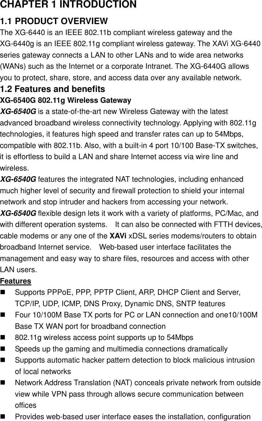 CHAPTER 1 INTRODUCTION 1.1 PRODUCT OVERVIEW The XG-6440 is an IEEE 802.11b compliant wireless gateway and the XG-6440g is an IEEE 802.11g compliant wireless gateway. The XAVi XG-6440 series gateway connects a LAN to other LANs and to wide area networks (WANs) such as the Internet or a corporate Intranet. The XG-6440G allows you to protect, share, store, and access data over any available network.   1.2 Features and benefits XG-6540G 802.11g Wireless Gateway XG-6540G is a state-of-the-art new Wireless Gateway with the latest advanced broadband wireless connectivity technology. Applying with 802.11g technologies, it features high speed and transfer rates can up to 54Mbps, compatible with 802.11b. Also, with a built-in 4 port 10/100 Base-TX switches, it is effortless to build a LAN and share Internet access via wire line and wireless. XG-6540G features the integrated NAT technologies, including enhanced much higher level of security and firewall protection to shield your internal network and stop intruder and hackers from accessing your network. XG-6540G flexible design lets it work with a variety of platforms, PC/Mac, and with different operation systems.    It can also be connected with FTTH devices, cable modems or any one of the XAVi xDSL series modems/routers to obtain broadband Internet service.  Web-based user interface facilitates the management and easy way to share files, resources and access with other LAN users. Features   Supports PPPoE, PPP, PPTP Client, ARP, DHCP Client and Server, TCP/IP, UDP, ICMP, DNS Proxy, Dynamic DNS, SNTP features   Four 10/100M Base TX ports for PC or LAN connection and one10/100M Base TX WAN port for broadband connection     802.11g wireless access point supports up to 54Mbps   Speeds up the gaming and multimedia connections dramatically   Supports automatic hacker pattern detection to block malicious intrusion of local networks   Network Address Translation (NAT) conceals private network from outside view while VPN pass through allows secure communication between offices   Provides web-based user interface eases the installation, configuration 