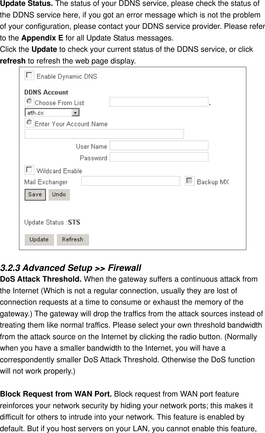 Update Status. The status of your DDNS service, please check the status of the DDNS service here, if you got an error message which is not the problem of your configuration, please contact your DDNS service provider. Please refer to the Appendix E for all Update Status messages. Click the Update to check your current status of the DDNS service, or click refresh to refresh the web page display.   3.2.3 Advanced Setup &gt;&gt; Firewall DoS Attack Threshold. When the gateway suffers a continuous attack from the Internet (Which is not a regular connection, usually they are lost of connection requests at a time to consume or exhaust the memory of the gateway.) The gateway will drop the traffics from the attack sources instead of treating them like normal traffics. Please select your own threshold bandwidth from the attack source on the Internet by clicking the radio button. (Normally when you have a smaller bandwidth to the Internet, you will have a correspondently smaller DoS Attack Threshold. Otherwise the DoS function will not work properly.)  Block Request from WAN Port. Block request from WAN port feature reinforces your network security by hiding your network ports; this makes it difficult for others to intrude into your network. This feature is enabled by default. But if you host servers on your LAN, you cannot enable this feature, 